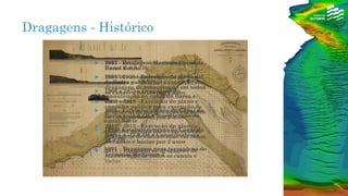 Dragagens - Histórico
 1952 - Estabelecimento do Canal da
Barra a -6,0 ZH;
 1955/56 – estabelecimento do Canal
da Barra a -8,0 ZH;
 1960 a 1975 – Dragagens de
manutenção no canal da Barra e
estacadas
 1986 - Estabelecimento do Canal da
Barra a -11,0 ZH e manutenção do
canal Norte
 1994 - Estabelecimento do Canal da
Barra a -12,0 ZH e Canal Norte a -
11,0 ZH
 1997 – Dragagem para terrapleno do
Terminal Multiusos 2
 2003 – dragagem Manutenção no
Canal Barra
 2004 - 2008 – Execução do plano e
consulta publica para execução de
dragagens de manutenção em todos
os canais e bacias por 4 anos
 2009 – 2010 - Execução do plano e
consulta publica para execução de
dragagens de manutenção em todos
os canais e bacias por 2 anos
 2011 – 2012 - Execução do plano e
consulta publica para execução de
dragagens de manutenção em todos
os canais e bacias por 2 anos
 2015 – Execução de dragagens de
manutenção de todos os canais e
bacias
 