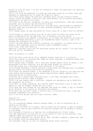 Estará la raíz de Isaí, Y el que se levantará a regir los gentiles; Los gentiles
esperarán en él.
15:13 Y el Dios de esperanza os llene de todo gozo y paz en el creer, para que
abundéis en esperanza por el poder del Espíritu Santo.
15:14 Pero estoy seguro de vosotros, hermanos míos, de que vosotros mismos
estáis llenos de bondad, llenos de todo conocimiento, de tal manera que podéis
amonestaros los unos a los otros.
15:15 Mas os he escrito, hermanos, en parte con atrevimiento, como para haceros
recordar, por la gracia que de Dios me es dada
15:16 para ser ministro de Jesucristo a los gentiles, ministrando el evangelio
de Dios, para que los gentiles le sean ofrenda agradable, santificada por el
Espíritu Santo.
15:17 Tengo, pues, de qué gloriarme en Cristo Jesús en lo que a Dios se refiere.
15:18 Porque no osaría hablar sino de lo que Cristo ha hecho por medio de mí
para la obediencia de los gentiles, con la palabra y con las obras,
15:19 con potencia de señales y prodigios, en el poder del Espíritu de Dios; de
manera que desde Jerusalén, y por los alrededores hasta Ilírico, todo lo he
llenado del evangelio de Cristo.
15:20 Y de esta manera me esforcé a predicar el evangelio, no donde Cristo ya
hubiese sido nombrado, para no edificar sobre fundamento ajeno,
15:21 sino, como está escrito:
Aquellos a quienes nunca les fue anunciado acerca de él, verán; Y los que nunca
han oído de él, entenderán.
Pablo se propone ir a Roma
15:22 Por esta causa me he visto impedido muchas veces de ir a vosotros.
15:23 Pero ahora, no teniendo más campo en estas regiones, y deseando desde hace
muchos años ir a vosotros,
15:24 cuando vaya a España, iré a vosotros; porque espero veros al pasar, y ser
encaminado allá por vosotros, una vez que haya gozado con vosotros.
15:25 Mas ahora voy a Jerusalén para ministrar a los santos.
15:26 Porque Macedonia y Acaya tuvieron a bien hacer una ofrenda para los pobres
que hay entre los santos que están en Jerusalén.
15:27 Pues les pareció bueno, y son deudores a ellos; porque si los gentiles han
sido hechos participantes de sus bienes espirituales, deben también ellos
ministrarles de los materiales.
15:28 Así que, cuando haya concluido esto, y les haya entregado este fruto,
pasaré entre vosotros rumbo a España.
15:29 Y sé que cuando vaya a vosotros, llegaré con abundancia de la bendición
del evangelio de Cristo.
15:30 Pero os ruego, hermanos, por nuestro Señor Jesucristo y por el amor del
Espíritu, que me ayudéis orando por mí a Dios,
15:31 para que sea librado de los rebeldes que están en Judea, y que la ofrenda
de mi servicio a los santos en Jerusalén sea acepta;
15:32 para que con gozo llegue a vosotros por la voluntad de Dios, y que sea
recreado juntamente con vosotros.
15:33 Y el Dios de paz sea con todos vosotros. Amén.
Capítulo 16
Saludos personales
é
16:1 Os recomiendo además nuestra hermana Febe, la cual es diaconisa de la
iglesia en Cencrea;
16:2 que la recibáis en el Señor, como es digno de los santos, y que la ayudéis
en cualquier cosa en que necesite de vosotros; porque ella ha ayudado a muchos,
y a mí mismo.
16:3 Saludad a Priscila y a Aquila, mis colaboradores en Cristo Jesús,
16:4 que expusieron su vida por mí; a los cuales no sólo yo doy gracias, sino
también todas las iglesias de los gentiles.
16:5 Saludad también a la iglesia de su casa. Saludad a Epeneto, amado mío, que
es el primer fruto de Acaya para Cristo.
16:6 Saludad a María, la cual ha trabajado mucho entre vosotros.
 
