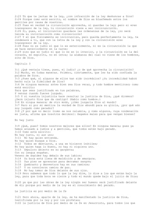 2:23 Tú que te jactas de la ley, ¿con infracción de la ley deshonras a Dios?
2:24 Porque como está escrito, el nombre de Dios es blasfemado entre los
gentiles por causa de vosotros.
2:25 Pues en verdad la circuncisión aprovecha, si guardas la ley; pero si eres
transgresor de la ley, tu circuncisión viene a ser incircuncisión.
2:26 Si, pues, el incircunciso guardare las ordenanzas de la ley, ¿no será
tenida su incircuncisión como circuncisión?
2:27 Y el que físicamente es incircunciso, pero guarda perfectamente la ley, te
condenará a ti, que con la letra de la ley y con la circuncisión eres
transgresor de la ley.
2:28 Pues no es judío el que lo es exteriormente, ni es la circuncisión la que
se hace exteriormente en la carne;
2:29 sino que es judío el que lo es en lo interior, y la circuncisión es la del
corazón, en espíritu, no en letra; la alabanza del cual no viene de los hombres,
sino de Dios.
Capítulo 3
3:1 ¿Qué ventaja tiene, pues, el judío? ¿o de qué aprovecha la circuncisión?
3:2 Mucho, en todas maneras. Primero, ciertamente, que les ha sido confiada la
palabra de Dios.
3:3 ¿Pues qué, si algunos de ellos han sido incrédulos? ¿Su incredulidad habrá
hecho nula la fidelidad de Dios?
3:4 De ninguna manera; antes bien sea Dios veraz, y todo hombre mentiroso; como
está escrito:
Para que seas justificado en tus palabras,
Y venzas cuando fueres juzgado.
3:5 Y si nuestra injusticia hace resaltar la justicia de Dios, ¿qué diremos?
¿Será injusto Dios que da castigo? (Hablo como hombre.)
3:6 En ningua manera; de otro modo, ¿cómo juzgaría Dios al mundo?
3:7 Pero si por mi mentira la verdad de Dios abundó para su gloria, ¿por qué aún
soy juzgado como pecador?
3:8 ¿Y por qué no decir (como se nos calumnia, y como algunos, cuya condenación
es justa, afirma que nosotros decimos): Hagamos males para que vengan bienes?
No hay justo
3:9 ¿Qué, pues? Somos nosotros mejores que ellos? En ninguna manera; pues ya
hemos acusado a judíos y a gentiles, que todos están bajo pecado.
3:10 Como está escrito:
No hay justo, ni aun uno;
3:11 No hay quien entienda.
No hay quien busque a Dios.
3:12 Todos se desviaron, a una se hicieron inútiles;
No hay quien haga lo bueno, no hay ni siquiera uno.
3:13 Sepulcro abierto es su garganta;
Con su lengua engañan.
Veneno de áspides hay debajo de sus labios;
3:14 Su boca está llena de maldición y de amargura.
3:15 Sus pies se apresuran para derramar sangre;
3:16 Quebranto y desventura hay en sus caminos;
3:17 Y no conocieron camino de paz.
3:18 No hay temor de Dios delante de sus ojos.
3:19 Pero sabemos que todo lo que la ley dice, lo dice a los que están bajo la
ley, para que toda boca se cierre y todo el mundo quede bajo el juicio de Dios;
3:20 ya que por las obras de la ley ningún ser humano será justificado delante
de él; porque por medio de la ley es el conocimiento del pecado.
La justicia es por medio de la fe
3:21 Pero ahora, aparte de la ley, se ha manifestado la justicia de Dios,
testificada por la ley y por los profetas;
3:22 la justicia de Dios por medio de la fe en Jesucristo, para todos los que
 