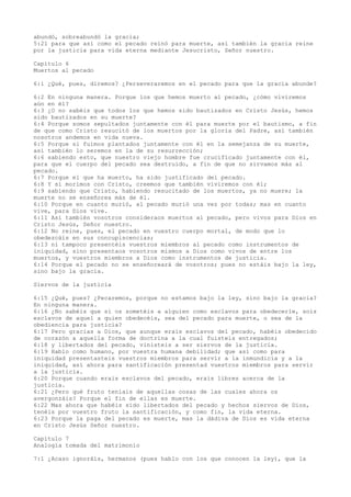 abundó, sobreabundó la gracia;
5:21 para que así como el pecado reinó para muerte, así también la gracia reine
por la justicia para vida eterna mediante Jesucristo, Señor nuestro.
Capítulo 6
Muertos al pecado
6:1 ¿Qué, pues, diremos? ¿Perseveraremos en el pecado para que la gracia abunde?
6:2 En ninguna manera. Porque los que hemos muerto al pecado, ¿cómo viviremos
aún en él?
6:3 ¿O no sabéis que todos los que hemos sido bautizados en Cristo Jesús, hemos
sido bautizados en su muerte?
6:4 Porque somos sepultados juntamente con él para muerte por el bautismo, a fin
de que como Cristo resucitó de los muertos por la gloria del Padre, así también
nosotros andemos en vida nueva.
6:5 Porque si fuimos plantados juntamente con él en la semejanza de su muerte,
así también lo seremos en la de su resurrección;
6:6 sabiendo esto, que nuestro viejo hombre fue crucificado juntamente con él,
para que el cuerpo del pecado sea destruido, a fin de que no sirvamos más al
pecado.
6:7 Porque el que ha muerto, ha sido justificado del pecado.
6:8 Y si morimos con Cristo, creemos que también viviremos con él;
6:9 sabiendo que Cristo, habiendo resucitado de los muertos, ya no muere; la
muerte no se enseñorea más de él.
6:10 Porque en cuanto murió, al pecado murió una vez por todas; mas en cuanto
vive, para Dios vive.
6:11 Así también vosotros consideraos muertos al pecado, pero vivos para Dios en
Cristo Jesús, Señor nuestro.
6:12 No reine, pues, el pecado en vuestro cuerpo mortal, de modo que lo
obedezcáis en sus concupiscencias;
6:13 ni tampoco presentéis vuestros miembros al pecado como instrumentos de
iniquidad, sino presentaos vosotros mismos a Dios como vivos de entre los
muertos, y vuestros miembros a Dios como instrumentos de justicia.
6:14 Porque el pecado no se enseñoreará de vosotros; pues no estáis bajo la ley,
sino bajo la gracia.
Siervos de la justicia
6:15 ¿Qué, pues? ¿Pecaremos, porque no estamos bajo la ley, sino bajo la gracia?
En ninguna manera.
6:16 ¿No sabéis que si os sometéis a alguien como esclavos para obedecerle, sois
esclavos de aquel a quien obedecéis, sea del pecado para muerte, o sea de la
obediencia para justicia?
6:17 Pero gracias a Dios, que aunque erais esclavos del pecado, habéis obedecido
de corazón a aquella forma de doctrina a la cual fuisteis entregados;
6:18 y libertados del pecado, vinisteis a ser siervos de la justicia.
6:19 Hablo como humano, por vuestra humana debilidad; que así como para
iniquidad presentasteis vuestros miembros para servir a la inmundicia y a la
iniquidad, así ahora para santificación presentad vuestros miembros para servir
a la justicia.
6:20 Porque cuando erais esclavos del pecado, erais libres acerca de la
justicia.
6:21 ¿Pero qué fruto teníais de aquellas cosas de las cuales ahora os
avergonzáis? Porque el fin de ellas es muerte.
6:22 Mas ahora que habéis sido libertados del pecado y hechos siervos de Dios,
tenéis por vuestro fruto la santificación, y como fin, la vida eterna.
6:23 Porque la paga del pecado es muerte, mas la dádiva de Dios es vida eterna
en Cristo Jesús Señor nuestro.
Capítulo 7
Analogía tomada del matrimonio
7:1 ¿Acaso ignoráis, hermanos (pues hablo con los que conocen la ley), que la
 