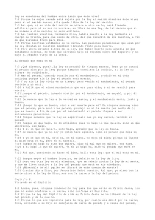 ley se enseñorea del hombre entre tanto que éste vive?
7:2 Porque la mujer casada está sujeta por la ley al marido mientras éste vive;
pero si el marido muere, ella queda libre de la ley del marido.
7:3 Así que, si en vida del marido se uniere a otro varón, será llamada
adúltera; pero si su marido muriere, es libre de esa ley, de tal manera que si
se uniere a otro marido, no será adúltera.
7:4 Así también vosotros, hermanos míos, habéis muerto a la ley mediante el
cuerpo de Cristo, para que seáis de otro, del que resucitó de los muertos, a fin
de que llevemos fruto para Dios.
7:5 Porque mientras estábamos en la carne, las pasiones pecaminosas que eran por
la ley obraban en nuestros miembros llevando fruto para muerte.
7:6 Pero ahora estamos libres de la ley, por haber muerto para aquella en que
estábamos sujetos, de modo que sirvamos bajo el régimen nuevo del Espíritu y no
bajo el régimen viejo de la letra.
El pecado que mora en mí
7:7 ¿Qué diremos, pues? ¿La ley es pecado? En ninguna manera. Pero yo no conocí
el pecado sino por la ley; porque tampoco conociera la codicia, si la ley no
dijera: No codiciarás.
7:8 Mas el pecado, tomando ocasión por el mandamiento, produjo en mí toda
codicia; porque sin la ley el pecado está muerto.
7:9 Y yo sin la ley vivía en un tiempo; pero venido el mandamiento, el pecado
revivió y yo morí.
7:10 Y hallé que el mismo mandamiento que era para vida, a mí me resultó para
muerte;
7:11 porque el pecado, tomando ocasión por el mandamiento, me engañó, y por él
me mató.
7:12 De manera que la ley a la verdad es santa, y el mandamiento santo, justo y
bueno.
7:13 ¿Luego lo que es bueno, vino a ser muerte para mí? En ninguna manera; sino
que el pecado, para mostrarse pecado, produjo en mí la muerte por medio de lo
que es bueno, a fin de que por el mandamiento el pecado llegase a ser
sobremanera pecaminoso.
7:14 Porque sabemos que la ley es espiritual; mas yo soy carnal, vendido al
pecado.
7:15 Porque lo que hago, no lo entiendo; pues no hago lo que quiero, sino lo que
aborrezco, eso hago.
7:16 Y si lo que no quiero, esto hago, apruebo que la ley es buena.
7:17 De manera que ya no soy yo quien hace aquello, sino el pecado que mora en
mí.
7:18 Y yo sé que en mí, esto es, en mi carne, no mora el bien; porque el querer
el bien está en mí, pero no el hacerlo.
7:19 Porque no hago el bien que quiero, sino el mal que no quiero, eso hago.
7:20 Y si hago lo que no quiero, ya no lo hago yo, sino el pecado que mora en
mí.
7:21 Así que, queriendo yo hacer el bien, hallo esta ley: que el mal está en mí.
7:22 Porque según el hombre interior, me deleito en la ley de Dios;
7:23 pero veo otra ley en mis miembros, que se rebela contra la ley de mi mente,
y que me lleva cautivo a la ley del pecado que está en mis miembros.
7:24 ¡Miserable de mí! ¿quién me librará de este cuerpo de muerte?
7:25 Gracias doy a Dios, por Jesucristo Señor nuestro. Así que, yo mismo con la
mente sirvo a la ley de Dios, mas con la carne a la ley del pecado.
Capítulo 8
Viviendo en el Espíritu
8:1 Ahora, pues, ninguna condenación hay para los que están en Cristo Jesús, los
que no andan conforme a la carne, sino conforme al Espíritu.
8:2 Porque la ley del Espíritu de vida en Cristo Jesús me ha librado de la ley
del pecado y de la muerte.
8:3 Porque lo que era imposible para la ley, por cuanto era débil por la carne,
Dios, enviando a su Hijo en semejanza de carne de pecado y a causa del pecado,
 