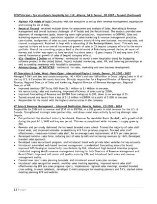 2 | P a g e
CEO/Principal - EpicenterSpark Hospitality Int. LLC, Atlanta, GA & Denver, CO 2007 – Present (Continued)
• Alpitour VOI Hotels of Italy Consulted with the executive to set up their revenue management organization
and training for all of Italy.
• Restel of Finland - retained multiple times for assessment and analysis of Sales, Marketing & Revenue
Management and overall business challenges of 47 hotels and the Restel brand. The analysis provided new
alignment of management goals, improving room night production, improvement in GOPPAR, Sales and
Marketing expense models, operational adoption of sales/marketing & revenue management practices,
case studies, realignment of sales account management around driving new business, maximizing rates, and
channel management. Retained to help with a rebranding of the Rantasipi Hotels brand. This work was
reported to have led to an overall incremental growth of sales of 2% beyond company efforts for the entire
portfolio. One of the consulting projects lead to the ski resort of Ruka being named the top ski resort of
Norway and further was report to have resulted in a short term (1-2 year) impact 7% and long term 3-4%
overall incremental growth of sales of beyond company efforts.
• d2o - Deadline 2 Online out of Norway – contracted to launch a new hospitality brand for budgeting
software product in the United States. Project included marketing, sales, PR, and fostering partnerships as
well as creating awareness with hospitality companies.
• Advisory Group - MTRiP/VTRiP – contracted for sales, marketing and new business development.
VP Operations & Sales, West - ResortQuest International/Gaylord Hotels, Denver, CO 2005 – 2007
Managed 7 GM’s and two real estate companies, 40 + HOA’s and over $60 million in Gross Lodging Sales in 11 of
the top U.S. & Canadian Ski resorts locations. Directly responsible for a Regional Director of Planning and
Finance, Regional Director of Sales and Marketing, Regional Director of Revenue Management, Regional
Director of HR.
• Improved territory EBITDA by 180% from $1.1 Million to 3.1 Million in one year.
• Via restructuring sales and marketing, improved efficiency of sales cost by $200k.
• Improved forecasting of Revenue and EBITDA from swings up to 20%, down to an average of 5%.
• Turned around one resort from a loss of $1.5 million in EBITDA to a profit of $100K in one year.
• Responsible for the resort with the highest service scores in the company.
VP Sales & Revenue Management - Intrawest Destination Resorts, Golden, CO 2002 – 2004
Responsible for $526 mil in revenue and $130 mil in EBITDA, or a 20% growth in total revenue for the U.S. &
Canada. Strengthened strategic sales partnerships, and drove resort sales activity by setting strategic sales
targets.
• Out-performed the standard industry benchmark, Revenue Per Available Room (RevPAR), with growth of 6%
during the post 9-11, SARS and Iraq war period. This was accomplished while Intrawest’s supply grew by
20%.
• Rewrote and personally delivered the Intrawest branded sales school. Trained the majority of sales staff
brand wide, and improved attendee evaluation by 41% from previous program. Tracked sales staff
effectiveness, versus non-trained sales staff, for an average sales improvement of 27% per sales person.
• Revamped national sales force, reducing cost of sales by 64% and increasing revenues by 164%. Developed
branded sales approach.
• Developed sales key account program, and introduced brand wide private label websites for key accounts.
• Introduced automated web based revenue management, standardized forecasting across the brand,
improved GDS/Lexington connectivity contributions by 26%, introduced high demand incentive program,
conducted ongoing WebEx revenue management training for both Directors of Revenue Management and
Resort Chiefs, improved call center call quality score by 19%, and introduced both sales and revenue
management audits.
• Created new resort sales planning template and introduced annual sales plan reviews.
• Introduced sales recognition awards, monthly sales tracking reporting, improved resort sales staff
effectiveness by 28% (via sales progress report), implemented regional sales meetings, created branded
cross-selling, in-room collateral, developed E-mail campaigns for meeting planners and TA’s, started online
meeting planning RFP and website.
 