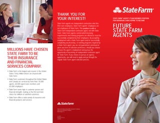 11-2013
Printed in U.S.A.
Z-25216
THANK YOU FOR
YOUR INTEREST!
State Farm agents are independent contractors who hire
their own employees. State Farm agents’ employees are
not employees of State Farm. This position is with a
State Farm independent contractor agent, not with State
Farm. State Farm agents control which licensing
requirements and training programs are offered or must be
successfully completed by their employees. By accepting
employment with a State Farm agent and/or successfully
completing any licensing or training programs required by
a State Farm agent, you are not guaranteed, promised or
given any form of selection preference, should you choose
to leave the agent’s employment and pursue the
opportunity of becoming an independent contractor agent
for State Farm. If you choose to pursue an agency
opportunity, you will need to apply and go through the
regular State Farm agent selection process.
State Farm Mutual Automobile Insurance Company
State Farm Indemnity Company
Bloomington, IL
MILLIONS HAVE CHOSEN
STATE FARM TO BE
THEIR INSURANCE
AND FINANCIAL
SERVICES COMPANY.
• State Farm is the largest auto insurer in the United
States. Forty million drivers are insured with
State Farm.
• State Farm customers throughout the United States
and Canada are serviced by more than 18,000
agents, 68,000 agent team members and
65,000 employees.
• State Farm ranks high in customer service and
financial strength, making us the first and best
choice for millions of satisfied customers.
• State Farm offers a wide variety of insurance and
financial products and services.
STATE FARM®
AGENT’S TEAM MEMBER POSITION
FOR INDIVIDUALS WHO ASPIRE TO BECOME
FUTURE
STATE FARM
AGENTS
 