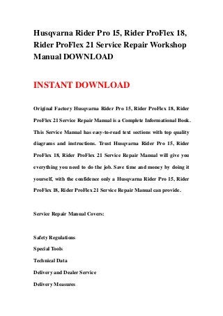 Husqvarna Rider Pro 15, Rider ProFlex 18,
Rider ProFlex 21 Service Repair Workshop
Manual DOWNLOAD


INSTANT DOWNLOAD

Original Factory Husqvarna Rider Pro 15, Rider ProFlex 18, Rider

ProFlex 21 Service Repair Manual is a Complete Informational Book.

This Service Manual has easy-to-read text sections with top quality

diagrams and instructions. Trust Husqvarna Rider Pro 15, Rider

ProFlex 18, Rider ProFlex 21 Service Repair Manual will give you

everything you need to do the job. Save time and money by doing it

yourself, with the confidence only a Husqvarna Rider Pro 15, Rider

ProFlex 18, Rider ProFlex 21 Service Repair Manual can provide.



Service Repair Manual Covers:



Safety Regulations

Special Tools

Technical Data

Delivery and Dealer Service

Delivery Measures
 