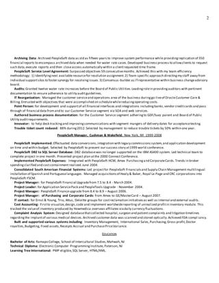 2
Archiving Data: Archived PeopleSoft data as old as fifteen years to improve system performance while providingreplication of 350
financial reports to encompass archived data when needed for water rate cases.Developed business process to allowclients to request
such data,execute reports and then closeaccess automatically within a clientrequested time frame.
PeopleSoft Service Level Agreement: Surpassed objectives 59 consecutivemonths. Achieved this with my team efficiency
methodology: 1) Identifyingnext availableresourcefor resolution assignment.2) Team specific approach directingmy staff away from
individual supportsilos to foster synergy for resolvingissues.3) Consensus -builder as ITrepresentative within business changeadvisory
board.
Audits: Granted twelve water rate increases before the Board of Public Utilities.Leadingrolein providingauditors with pertinent
documentation to ensure adherence to utility auditguidelines.
IT Reorganization: Managed the customer serviceand operations area of the business duringgo-liveof OracleCustomer Care &
Billing.Entrusted with objectives that were accomplished on schedulewhilereducingoperating costs.
Point Person: for development and supportof all financial interfaces and integrations includingbanks,vendor creditcards and pass
through of financial data fromand to our Customer Service segment via SOA and web services.
Authored business process documentation: for the Customer Service segment adheringto GDF/Suez parent and Board of Public
Utility auditrequirements.
Innovator: to help desk trackingand improvingcommunications with segment mangers of delivery dates for acceptancetesting.
Trouble ticket count reduced: 88% during2012.Selected by management to reduce trouble tickets by 50% within one year.
PeopleSoft Manager, Cushman & Wakefield, New York, NY 1999-2008
PeopleSoft Implemented: Effectuated data conversions,integration with legacy commissions system,and application development
on time and within budget. Selected by PeopleSoft to present our success story at1999 world conference.
PeopleSoft DB2 to SQL Server Database: DB2 databasewas no longer supported on the IBM AS400 system. Led technical team to
complete project in one month. Presented project plan atthe 2000 Connect Conference.
Implemented PeopleSoft Expenses: Integrated with PeopleSoft HCM, Amex Purchasingand CorporateCards. Trends in broker
spendingclarified and costcontainment realized.June 2004.
Consolidated South American Financial Systems: Led projectfor PeopleSoft Financialsand Supply Chain Management multilingual
installation of Spanish and Portugueselanguages. Managed acquisitionsof Healy & Baker, Royal Le Page and CRC corporations into
PeopleSoft FSCM.
Project Manager: for PeopleSoft Financial Upgradefrom 7.5 to 8.4 - March 2004.
Project Leader: for Application ServicePack and PeopleTools Upgrade - November 2004.
Project Manager: PeopleSoft Financeupgrade from 8.4 to 8.9 – August 2006.
Project Manager: of Purchasing and Corporate Cards: from Amex to GE/MasterCard – August 2007.
IT contact: for Ernst & Young, Trio, Attus, Deloitte groups for costreclamation initiativesas well as internal and external audits.
Cost Accounting: Firstto visualize,design,code and implement worldwidereporting of unrealized profitin inventory module. This
tracked the valueof inventory produced by Howmedica overseas affiliates viadaily currency fluctuations.
Complaint Analysis System: Designed databasethatcollected hospital,surgeon and patient complaints and litigation timelines
regardingthe implantof various medical devices.Archived customer data was scanned and stored optically.Achieved FDA compl iancy.
Built and supported various systems including: Inventory Management, International Sales,Purchasing,Gross profit,Doctor
royalties,Budgeting, Fixed assets,Receipts Accrual and PurchasePriceVariance.
EDUCATION
Bachelor of Arts: Ramapo College, School of Intercultural Studies,Mahwah,NJ
Technical Diploma: Electronic Computer ProgrammingInstitute, Paterson, NJ
Learning Tree International: PMP eligible,SQL Server, HTML/XML.
 