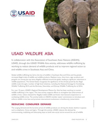 USAID.GOV USAID WILDLIFE ASIA |1
USAID WILDLIFE ASIA
In collaboration with the Association of Southeast Asian Nations (ASEAN),
USAID, through the USAID Wildlife Asia activity, addresses wildlife trafficking by
working to reduce demand of wildlife products and to improve regional action to
end wildlife crime in Southeast Asia and China.
Global wildlife trafficking has led to the loss of wildlife in Southeast Asia and China and has greatly
increased illegal trade of wildlife and wildlife products. Elephant ivory, rhino horn, tiger products and
pangolin are among the top items illegally trafficked around the globe, leading to significant reductions in
wildlife populations. The United States recognizes the significance of the threats posed by the illegal
wildlife trade through a number of high level initiatives, including the National Strategy for Combating
Wildlife Trafficking 2014 and the Eliminate, Neutralize, and Disrupt Wildlife Trafficking Act of 2016.
For over 10 years, USAID’s Regional Development Mission for Asia has been working to counter
wildlife trafficking in the region. This new activity supports efforts to strengthen law enforcement of
wildlife crimes, reduce demand for illegally traded wildlife and foster international cooperation to
combating wildlife crime. The activity builds on ASEAN member states’ commitment to introduce and
enforce wildlife crime laws and promote international involvement in biodiversity conservation.
REDUCING CONSUMER DEMAND
The surging demand and the lucrative prices of wildlife products are driving the drastic decline in species
such as elephants, rhinos and tigers. Through this activity, USAID reduces this demand by
communicating, mobilizing and advocating ways to build new social norms around the use of wildlife
FACTSOFLIFE.NET
 