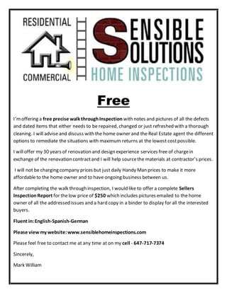 Free
I’moffering a free precise walk throughInspection with notes and pictures of all the defects
and dated items that either needs to be repaired, changed or just refreshed with a thorough
cleaning. I will advise and discuss with the home owner and the Real Estate agent the different
options to remediate the situations with maximum returns at the lowest costpossible.
I will offer my 30 years of renovation and design experience services free of chargein
exchange of the renovation contractand I will help sourcethe materials at contractor’s prices.
I will not be charging company prices but just daily Handy Man prices to make it more
affordableto the home owner and to have ongoing business between us.
After completing the walk through inspection, I would like to offer a complete Sellers
Inspection Report for thelow price of $250 which includes pictures emailed to the home
owner of all the addressed issues and a hard copy in a binder to display for all the interested
buyers.
Fluent in:English-Spanish-German
Please view my website:www.sensiblehomeinspections.com
Please feel free to contact me at any time at on my cell - 647-717-7374
Sincerely,
Mark William
 
