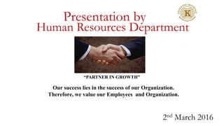 Presentation by
Human Resources Department
2nd March 2016
“PARTNER IN GROWTH”
Our success lies in the success of our Organization.
Therefore, we value our Employees and Organization.
 