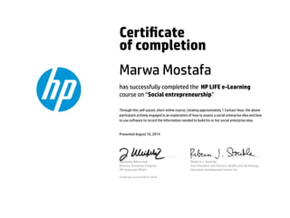 Certicate
of completion
Marwa Mostafa
has successfully completed the HP LIFE e-Learning
course on “Social entrepreneurship”
Through this self-paced, short online course, totaling approximately 1 Contact Hour, the above
participant actively engaged in an exploration of how to assess a social enterprise idea and how
to use software to record the information needed to build his or her social enterprise idea.
Presented August 10, 2014
Jeannette Weisschuh
Director, Economic Progress
HP Corporate Aﬀairs
Rebecca J. Stoeckle
Vice President and Director, Health and Technology
Education Development Center, Inc.
Certicate serial #14874-24701
 