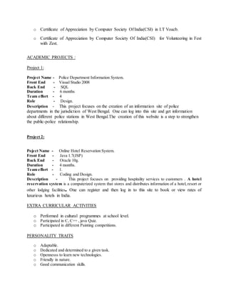 o Certificate of Appreciation by Computer Society Of India(CSI) in I.T Voacb.
o Certificate of Appreciation by Computer Society Of India(CSI) for Volunteering in Fest
with Zest.
ACADEMIC PROJECTS :
Project 1:
Project Name - Police Department Information System.
Front End - Visual Studio 2008
Back End - SQL
Duration - 6 months
Team effort - 4
Role - Design.
Description - This project focuses on the creation of an information site of police
departments in the jurisdiction of West Bengal. One can log into this site and get information
about different police stations in West Bengal.The creation of this website is a step to strengthen
the public-police relationship.
Project 2:
Poject Name - Online Hotel Reservation System.
Front End - Java 1.7(JSP)
Back End - Oracle 10g.
Duration - 4 months.
Team effort - 1.
Role - Coding and Design.
Description - This project focuses on providing hospitality services to customers . A hotel
reservation system is a computerized system that stores and distributes information of a hotel, resort or
other lodging facilities. One can register and then log in to this site to book or view rates of
luxurious hotels in India.
EXTRA CURRICULAR ACTIVITIES
o Performed in cultural programmes at school level.
o Participated in C, C++ , java Quiz.
o Participated in different Painting competitions.
PERSONALITY TRAITS
o Adaptable.
o Dedicated and determined to a given task.
o Opennesss to learn new technologies.
o Friendly in nature.
o Good communication skills.
 