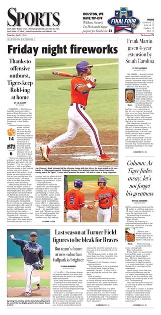 Saturday, April 2, 2016	 The Journal C1
SportsSportsSports Editor: Robbie Tinsley | rtinsley@upstatetoday.com | 864-882-2385
Sports Writer: J.D. Elliott | jdelliott@upstatetoday.com | 864-882-2386
HOUSTON, WE
HAVE TIP-OFF
Wildcats, Sooners,
Tar Heels and Orange
prepare for Final Four. C5
INSIDE
Scoreboard C2
NASCAR C3
Outdoors C3
MLB C4
Frank Martin
given 4-year
extension by
SouthCarolina
BY PETE IACOBELLI
ASSOCIATED PRESS
COLUMBIA — South Carolina
men’s basketball coach Frank
Martin has received a four-year
contract extension and a raise af-
ter tying the Gamecocks’ record
for most wins in a season.
Martin’s new deal was ap-
proved by the
school’s Board of
Trustees on Friday.
He received a raise
of $350,000 and will
make $2.45 million
next season. The con-
tract keeps Martin
at South Carolina
through 2021-22. He
had two years remaining on
the six-year contract he signed
after arriving from Kansas State
following the 2011-12 season.
Martin’s salary will increase
by $50,000 each year throughout
the life of the contract.
The Gamecocks started 15-0
this season and went 11-7 in
the SEC to finish the year 25-9,
matching the most wins in
program history. The last time
South Carolina won 25 games
was the 1969-70 season.
Even though South Carolina
did not receive an NCAA Tour-
nament bid this year, athletic
director Ray Tanner believes the
program is heading in the right
direction.
Martin
SEE MARTIN, PAGE C5
LastseasonatTurnerField
figurestobebleakforBraves
ASSOCIATED PRESS
Opening Day starting pitcher Julio Teheran figures to
be one of the few bright spots for the Atlanta Braves
in 2016.
BY PAUL NEWBERRY
ASSOCIATED PRESS
ATLANTA — The Atlanta Braves
are looking forward to a shiny new
stadium and the bounty of a replen-
ished farm system.
First, they must get through 2016.
Coming off a 95-loss season, their
worst in a quarter-century, the
Braves are likely to endure another
difficult year while slogging through
a major rebuilding job.
New general manager John Cop-
polella has largely accomplished
the goal of hoarding top young tal-
ent, including an impressive trade
with Arizona that brought in 2015
No. 1 overall pick Dansby Swan-
son. A farm system that ranked
among the worst in baseball just a
year ago is now considered one of
the best.
The big league roster is filled with
holes, however, from a woefully thin
rotation to a glaring lack of power
hitters.
Manager Fredi Gonzalez tried to
sound optimistic.
“My expectation is for us to always
be a playoff team, to get in there
somehow,” he said. “A lot of stuff’s
got to go right for us to do that, obvi-
ously.”
Back to reality.
The once-powerhouse franchise
is clearly aiming toward a return to
contention in 2017, when the Braves
move into their new suburban home,
SunTrust Park.
“I just know that last year what
we went through was the start of a
process, and this year we’re in the
second year of that process,” catcher
A.J. Pierzynski said. “I’m sure there
are people around who don’t believe
we’re any good.”
But team’s future
at new suburban
ballpark is brighter
SEE BRAVES, PAGE C4
Column: As
Tiger fades
away, let’s
not forget
his greatness
BY PAUL NEWBERRY
ASSOCIATED PRESS
T
he azaleas are blooming, the
pollen is swirling, and green
sport coats are about to be in
vogue for one whole week.
Yet something is missing at
this dawning of spring.
Tiger Woods.
Whether he shows up at
Augusta National to play in the
first major of the year is beside
the point.
—
Editor’s note:
Woods announced
Friday night that he
will not play in the
Masters. See page C3.
—
What’s missing
is something that’s
never coming back.
Tiger in his prime.
While there’s no question the
future of the game is in good
hands with Jordan Spieth,
Rory McIlroy, Jason Day and
Rickie Fowler, none of those
young guns is likely to match
— or even come close — to what
Woods did at the height of his
dominance.
Spieth gave it a run last year,
winning the Masters and the
U.S. Open, just missing out on a
playoff at the British Open, and
taking the runner-up spot at the
PGA Championship.
Now, let’s see if the young Tex-
an can keep it going for another
decade or so.
“It’s hard to explain to Jordan
coming out now how (Woods)
was just so much better than
everyone,” says Adam Scott,
a Masters champion himself.
“We’re all quick to forget that
sometimes.”
Woods
SEE WOODS, PAGE C6
Friday night fireworks
| CLEMSON BASEBALL |
BY J.D. ELLIOTT
THE JOURNAL
CLEMSON — The Clemson
baseball team hasn’t lost a
game at Doug Kingsmore Sta-
dium since the season opener
against Maine, and that trend
continued as the Tigers beat
Pittsburgh 14-6 on Friday
night.
Clemson’s home winning
streak reached
lucky No. 13, as
the Tiger batters
knocked 16 hits
and every player in
the starting lineup
reached base at
least once. It’s
the longest home
winning streak
since the 2009-10
seasons, when
Clemson (20-6, 6-4
ACC) won 18 home
contests in a row.
“You’re not supposed to lose
at home,” said left fielder Reed
Rohlman, who went 4-for-5 at
the plate. “This isn’t surpris-
ing to us — this is our place.
We want people to fear coming
in here, and we’ve done a
great job of that so far. I think
teams are starting to realize
that we love playing here. It’s
a special thing — we have
some of the best fans in the
country, and it’s exciting.”
After plating one run in the
second, the Tigers scored in
every remaining frame against
Pittsburgh (12-10, 4-6), produc-
ing multiple runs in the third
(3), fourth (2) and sixth (5).
Pittsburgh starter Josh Falk
(2-3) escaped trouble in the
first inning by forcing Seth
Beer to hit into an inning-end-
ing double play with a pair of
runners on first and second,
but the right-hander gave up
five hits and two walks —
allowing four runners to cross
the plate in 2.1 innings.
His replacement, Jextin
Pugh, didn’t fare much better,
surrendering two runs in 1.2
innings, and the wheels fell off
for Garrett Wrambel, who was
roughed up for six runs in just
1.1 innings of work.
Rohlman was one of six
Tigers with a multi-hit game,
driving in three runs and
scoring a pair in the rout.
After failing to record a hit
in the final two games of last
weekend’s series against
Miami, Rohlman has had a
bounce-back week tallying
seven hits in 11 plate appear-
ances in his last three games.
“I haven’t really changed
much — it’s baseball,” Rohl-
man said. “Hitters are going
to go through droughts, but
(I’ve been) talking to the
coaches every day, making
PHOTOS BY REX BROWN | THE JOURNAL
Top: Clemson’s Reed Rohlman led the offensive charge with four hits as the team racked up 16 base
knocks in Friday’s game against Pittsburgh. Bottom: Chris Williams high-fives Chase Pinder after
scoring one of the Tigers’ 14 runs, which powered the team’s 13th win in a row at Doug Kingsmore.
Thanksto
offensive
outburst,
Tigerskeep
Rohl-ing
athome
SEE TIGERS, PAGE C5
14
6
 