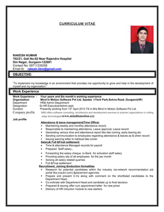 CURRICULUM VITAE
RAKESH KUMAR
702/21, Gali No-02 Near Rajendra Hospital
Om Nagar, Gurgaon-122001
Contact No: 09711235258
Email Id: rakesh.iibm@gmail.com
OBJECTIVE:
“To implement my knowledge in an environment that provides me opportunity to grow and help in the development of
myself and my organization.”
Work Experience
Work Experience : Four years and Six month’s working experience
Organization Mind In Motion Software Pvt Ltd, Spadze I-Tech Park,Sohna Road ,Gurgaon(HR)
Department HR& Admin Department
Designation Sr.HR Executive/Admin asst.
Duration Presently working from 13th
April 2013 Till in M/s Mind In Motion Software Pvt Ltd.
Company profile MIM offers software consulting, architecture and development services to premier organizations in cutting
edge technologies(www.mindinmotion.co)
Job profile
Attendance & leave management(Time Office)
 Maintaining weekly and monthly attendance record.
 Responsible to maintaining attendance, Leave approval, Leave record
 Generating various time and attendance report like late coming ,early leaving etc
 Sending communication to employees regarding attendance & leaves as & when record
 Issuing warning letter to habitual late comer
Salary& Full &Final settlement
• Time & attendance Managed records for payroll
• Prepared Staff salary ,
 Forwarding the salary cheque to Bank for activation staff salary
 Providing salary slip of all employees for the per month
 Solving all salary related quarries
 Full &Final settlement
Recruitment, Joining &induction formalities
 Research for potential candidates within the industry via-network recommendation job
portal like,(naukri.com) &placement agencies.
 Prepare and present C.Vs along with comment on the shortlisted candidates to the
Department Head..
 Co-ordinate with Department Head and candidate up to final decision.
 Prepared & issuing offer cum appointment letter for new joiner
 Delivery of HR induction module to new starters
 