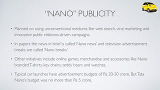 “NANO” PUBLICITY
• Planned on using unconventional mediums like web search, viral marketing and
innovative public relations-driven campaigns.
• In papers the news in brief is called ‘Nano news’ and television advertisement
breaks are called ‘Nano breaks.’
• Other initiatives include online games, merchandise and accessories like Nano
brandedT-shirts, key chains, teddy bears and watches.
• Typical car launches have advertisement budgets of Rs 20-30 crore. ButTata
Nano’s budget was no more than Rs 5 crore.
 