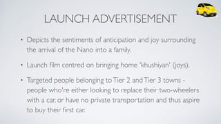 LAUNCH ADVERTISEMENT
• Depicts the sentiments of anticipation and joy surrounding
the arrival of the Nano into a family.
• Launch ﬁlm centred on bringing home 'khushiyan' (joys).
• Targeted people belonging toTier 2 andTier 3 towns -
people who're either looking to replace their two-wheelers
with a car, or have no private transportation and thus aspire
to buy their ﬁrst car.
 