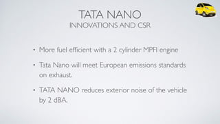 TATA NANO 
INNOVATIONS AND CSR
• More fuel efﬁcient with a 2 cylinder MPFI engine
• Tata Nano will meet European emissions standards
on exhaust.
• TATA NANO reduces exterior noise of the vehicle
by 2 dBA.
 