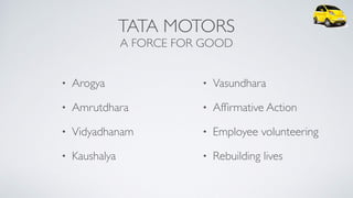 TATA MOTORS
A FORCE FOR GOOD
• Arogya
• Amrutdhara
• Vidyadhanam
• Kaushalya
• Vasundhara
• Afﬁrmative Action
• Employee volunteering
• Rebuilding lives
 