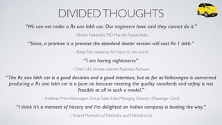 DIVIDEDTHOUGHTS
“We can not make a Rs one lakh car. Our engineers have said they cannot do it.”
- Shinzo Nakanishi, MD Maruthi Suzuki India
“Since, a promise is a promise the standard dealer version will cost Rs 1 lakh.”
- RatanTata releasing the Nano to the world
“I am having nightmares”
- Chief U.N. climate scientist Rajendra Pachauri.
“The Rs one lakh car is a good decision and a good intention, but as far as Volkswagen is concerned
producing a Rs one lakh car is a pure no because meeting the quality standards and safety is not
feasible at all in such a model.”
- Andreas PrinzVolkswagen Group Sales India Managing Director (Passenger Cars)
“I think it’s a moment of history and I’m delighted an Indian company is leading the way.“
– Anand Mahindra of Mahindra and Mahindra Ltd
 