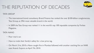 THE REPUTATION OF DECADES
TATA GROUP
• The international brand consultancy Brand Finance has ranked the over $100-billion conglomerate,
Tata Group, as 39th most valuable brand in the world.
• In 2009 the Tata Group was ranked 11 in the world's top 100 reputable companies by Forbes
Magazine.
TATA NANO
• Poor man's car.
• Have to trade their family's safety for a low price tag.
• On March 21st, 2010 a Nano caught ﬁre in Mumbai followed with another catching ﬁre on NH8
near Anand, Gujarat on April 7th, 2010.
 