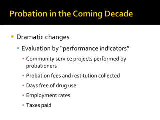Dramatic changes Evaluation by “performance indicators” Community service projects performed by probationers  Probation fees and restitution collected Days free of drug use  Employment rates Taxes paid  