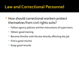    How should correctional workers protect
    themselves from civil rights suits?
     Follow agency policies and the instructions of supervisors
     Obtain good training
     Become familiar with the law directly affecting the job
     Find a good mentor
     Keep good records
 