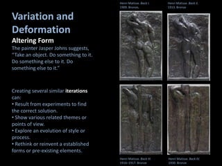 Variation and
Deformation
Altering Form
The painter Jasper Johns suggests,
“Take an object. Do something to it.
Do something else to it. Do
something else to it.”
Henri Matisse. Back I.
1909. Bronze.
Variation and Deformation
Creating several similar iterations
can:
• Result from experiments to find
the correct solution.
• Show various related themes or
points of view.
• Explore an evolution of style or
process.
• Rethink or reinvent a established
forms or pre-existing elements.
Henri Matisse. Back II.
1913. Bronze
Henri Matisse. Back III.
1916–1917. Bronze
Henri Matisse. Back IV.
1930. Bronze
 