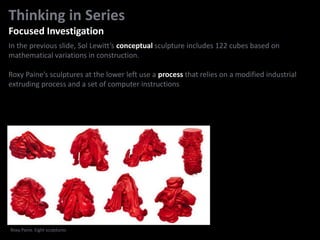 In the previous slide, Sol Lewitt’s conceptual sculpture includes 122 cubes based on
mathematical variations in construction.
Roxy Paine’s sculptures at the lower left use a process that relies on a modified industrial
extruding process and a set of computer instructions
Thinking in Series
Focused Investigation
Roxy Paine. Eight sculptures
 