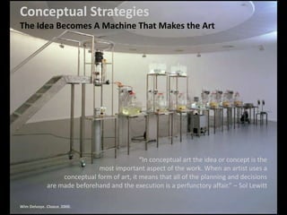 Conceptual Strategies
The Idea Becomes A Machine That Makes the Art
“In conceptual art the idea or concept is the
most important aspect of the work. When an artist uses a
conceptual form of art, it means that all of the planning and decisions
are made beforehand and the execution is a perfunctory affair.” – Sol Lewitt
Wim Delvoye. Cloaca. 2000.
 