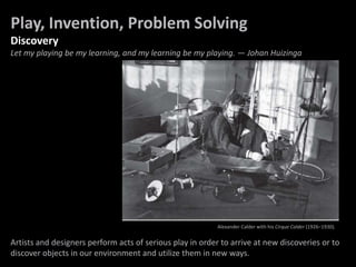Play, Invention, Problem Solving
Discovery
Let my playing be my learning, and my learning be my playing. — Johan Huizinga
Play and Invention
Artists and designers perform acts of serious play in order to arrive at new discoveries or to
discover objects in our environment and utilize them in new ways.
Alexander Calder with his Cirque Calder (1926–1930).
 