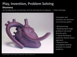 Problem Solving
Innovation and
invention are achieved
via numerous paths:
• Brainstorming
• Breaking down large
problems into small
discrete units
• Lateral thinking to
avoid the obvious direct
approach
• Research that
investigates existing
solutions to related
problems
Play, Invention, Problem Solving
Discovery
Let my playing be my learning, and my learning be my playing. — Johan Huizinga
Richard Notkin. Heart Teapot: Compassion. 1993. Ceramic, 6" h.
 
