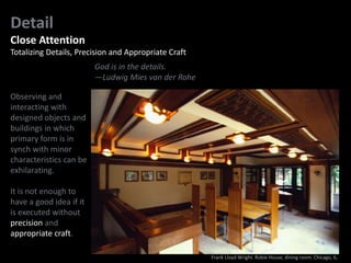 Detail
Close Attention
Totalizing Details, Precision and Appropriate Craft
God is in the details.
—Ludwig Mies van der Rohe
Observing and
interacting with
designed objects and
buildings in which
primary form is in
synch with minor
characteristics can be
exhilarating.
It is not enough to
have a good idea if it
is executed without
precision and
appropriate craft.
Frank Lloyd Wright. Robie House, dining room. Chicago, IL.
 