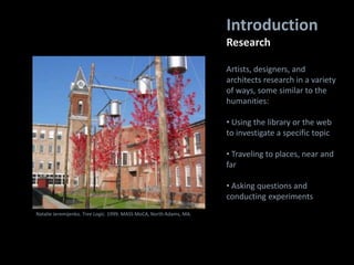 Introduction
Research
Natalie Jeremijenko. Tree Logic. 1999. MASS MoCA, North Adams, MA.
Artists, designers, and
architects research in a variety
of ways, some similar to the
humanities:
• Using the library or the web
to investigate a specific topic
• Traveling to places, near and
far
• Asking questions and
conducting experiments
 
