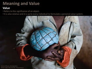 Meaning and Value
Value
• Refers to the significance of an object.
• It is also relative and it is up to every individual to formulate a personal value system.
Jessica Hiltout, photographer.
Nelito’s Ball. Nhambonda, Mozambique.
 