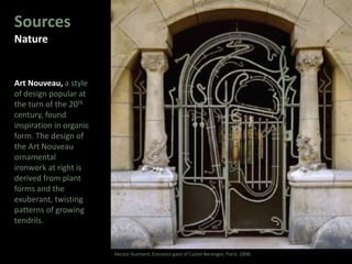 Sources
Nature
Art Nouveau, a style
of design popular at
the turn of the 20th
century, found
inspiration in organic
form. The design of
the Art Nouveau
ornamental
ironwork at right is
derived from plant
forms and the
exuberant, twisting
patterns of growing
tendrils.
Hector Guimard. Entrance gate of Castel Berenger, Paris. 1898.
 