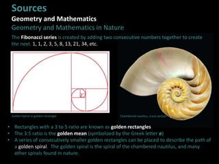 Sources
Geometry and Mathematics
Geometry and Mathematics in Nature
• Rectangles with a 3 to 5 ratio are known as golden rectangles
• The 3:5 ratio is the golden mean (symbolized by the Greek letter ø)
• A series of consecutively smaller golden rectangles can be placed to describe the path of
a golden spiral. The golden spiral is the spiral of the chambered nautilus, and many
other spirals found in nature.
The Fibonacci series is created by adding two consecutive numbers together to create
the next. 1, 1, 2, 3, 5, 8, 13, 21, 34, etc.
Golden Spiral in golden rectangle Chambered nautilus, cross section
 