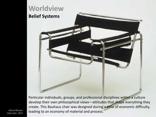 Worldview
Belief Systems
Particular individuals, groups, and professional disciplines within a culture
develop their own philosophical views—attitudes that shape everything they
create. This Bauhaus chair was designed during a time of economic difficulty,
leading to an economy of material and process.Marcel Breuer.
Club chair. 1927.
 