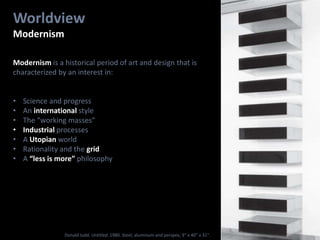 Worldview
Modernism
Modernism is a historical period of art and design that is
characterized by an interest in:
• Science and progress
• An international style
• The “working masses”
• Industrial processes
• A Utopian world
• Rationality and the grid
• A “less is more” philosophy
Donald Judd. Untitled. 1980. Steel, aluminum and perspex, 9” x 40” x 31".
 