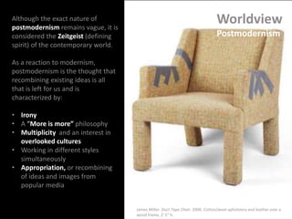 Worldview
Postmodernism
Although the exact nature of
postmodernism remains vague, it is
considered the Zeitgeist (defining
spirit) of the contemporary world.
As a reaction to modernism,
postmodernism is the thought that
recombining existing ideas is all
that is left for us and is
characterized by:
• Irony
• A “More is more” philosophy
• Multiplicity and an interest in
overlooked cultures
• Working in different styles
simultaneously
• Appropriation, or recombining
of ideas and images from
popular media
James Miller. Duct Tape Chair. 2006. Cotton/wool upholstery and leather over a
wood frame, 2' 5" h.
 