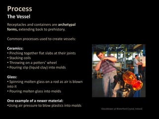 Process
The Vessel
Receptacles and containers are archetypal
forms, extending back to prehistory.
Common processes used to create vessels:
Ceramics:
• Pinching together flat slabs at their joints
• Stacking coils
• Throwing on a potters’ wheel
• Pouring slip (liquid clay) into molds
Glass:
• Spinning molten glass on a rod as air is blown
into it
• Pouring molten glass into molds
One example of a newer material:
•Using air pressure to blow plastics into molds
Glassblower at Waterford Crystal, Ireland.
 