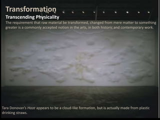 Tara Donovan’s Haze appears to be a cloud-like formation, but is actually made from plastic
drinking straws.
Transformation
Transcending Physicality
The requirement that raw material be transformed, changed from mere matter to something
greater is a commonly accepted notion in the arts, in both historic and contemporary work.
 