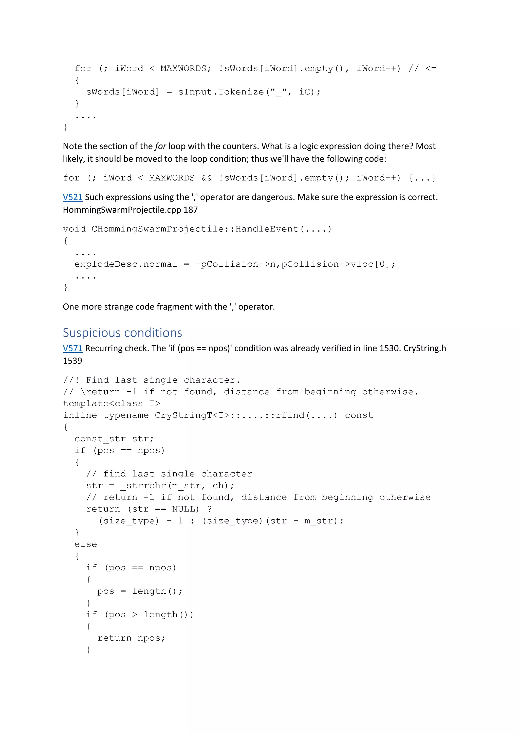 for (; iWord < MAXWORDS; !sWords[iWord].empty(), iWord++) // <=
{
sWords[iWord] = sInput.Tokenize("_", iC);
}
....
}
Note the section of the for loop with the counters. What is a logic expression doing there? Most
likely, it should be moved to the loop condition; thus we'll have the following code:
for (; iWord < MAXWORDS && !sWords[iWord].empty(); iWord++) {...}
V521 Such expressions using the ',' operator are dangerous. Make sure the expression is correct.
HommingSwarmProjectile.cpp 187
void CHommingSwarmProjectile::HandleEvent(....)
{
....
explodeDesc.normal = -pCollision->n,pCollision->vloc[0];
....
}
One more strange code fragment with the ',' operator.
Suspicious conditions
V571 Recurring check. The 'if (pos == npos)' condition was already verified in line 1530. CryString.h
1539
//! Find last single character.
// return -1 if not found, distance from beginning otherwise.
template<class T>
inline typename CryStringT<T>::....::rfind(....) const
{
const_str str;
if (pos == npos)
{
// find last single character
str = _strrchr(m_str, ch);
// return -1 if not found, distance from beginning otherwise
return (str == NULL) ?
(size_type) - 1 : (size_type)(str - m_str);
}
else
{
if (pos == npos)
{
pos = length();
}
if (pos > length())
{
return npos;
}
 