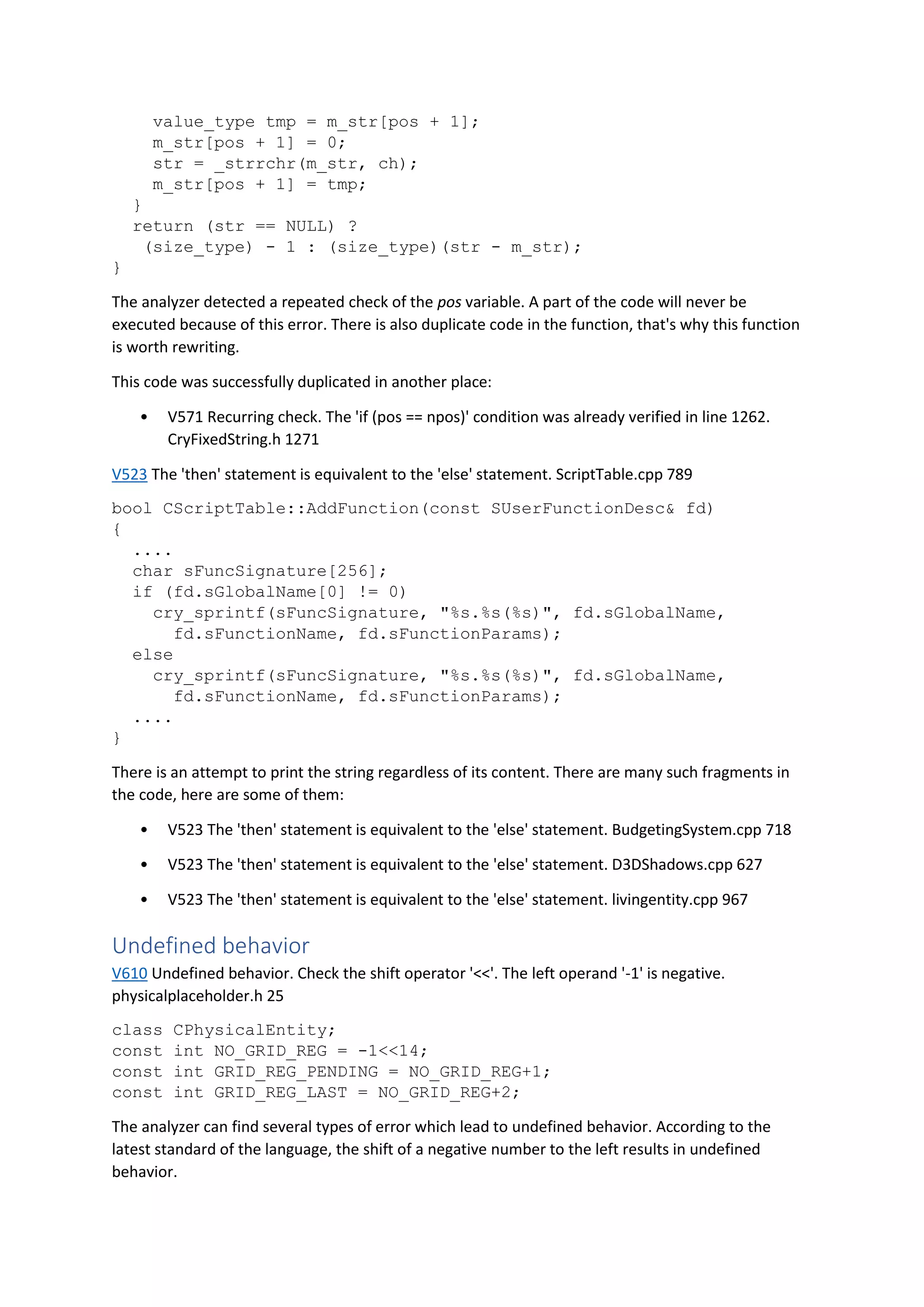 value_type tmp = m_str[pos + 1];
m_str[pos + 1] = 0;
str = _strrchr(m_str, ch);
m_str[pos + 1] = tmp;
}
return (str == NULL) ?
(size_type) - 1 : (size_type)(str - m_str);
}
The analyzer detected a repeated check of the pos variable. A part of the code will never be
executed because of this error. There is also duplicate code in the function, that's why this function
is worth rewriting.
This code was successfully duplicated in another place:
• V571 Recurring check. The 'if (pos == npos)' condition was already verified in line 1262.
CryFixedString.h 1271
V523 The 'then' statement is equivalent to the 'else' statement. ScriptTable.cpp 789
bool CScriptTable::AddFunction(const SUserFunctionDesc& fd)
{
....
char sFuncSignature[256];
if (fd.sGlobalName[0] != 0)
cry_sprintf(sFuncSignature, "%s.%s(%s)", fd.sGlobalName,
fd.sFunctionName, fd.sFunctionParams);
else
cry_sprintf(sFuncSignature, "%s.%s(%s)", fd.sGlobalName,
fd.sFunctionName, fd.sFunctionParams);
....
}
There is an attempt to print the string regardless of its content. There are many such fragments in
the code, here are some of them:
• V523 The 'then' statement is equivalent to the 'else' statement. BudgetingSystem.cpp 718
• V523 The 'then' statement is equivalent to the 'else' statement. D3DShadows.cpp 627
• V523 The 'then' statement is equivalent to the 'else' statement. livingentity.cpp 967
Undefined behavior
V610 Undefined behavior. Check the shift operator '<<'. The left operand '-1' is negative.
physicalplaceholder.h 25
class CPhysicalEntity;
const int NO_GRID_REG = -1<<14;
const int GRID_REG_PENDING = NO_GRID_REG+1;
const int GRID_REG_LAST = NO_GRID_REG+2;
The analyzer can find several types of error which lead to undefined behavior. According to the
latest standard of the language, the shift of a negative number to the left results in undefined
behavior.
 
