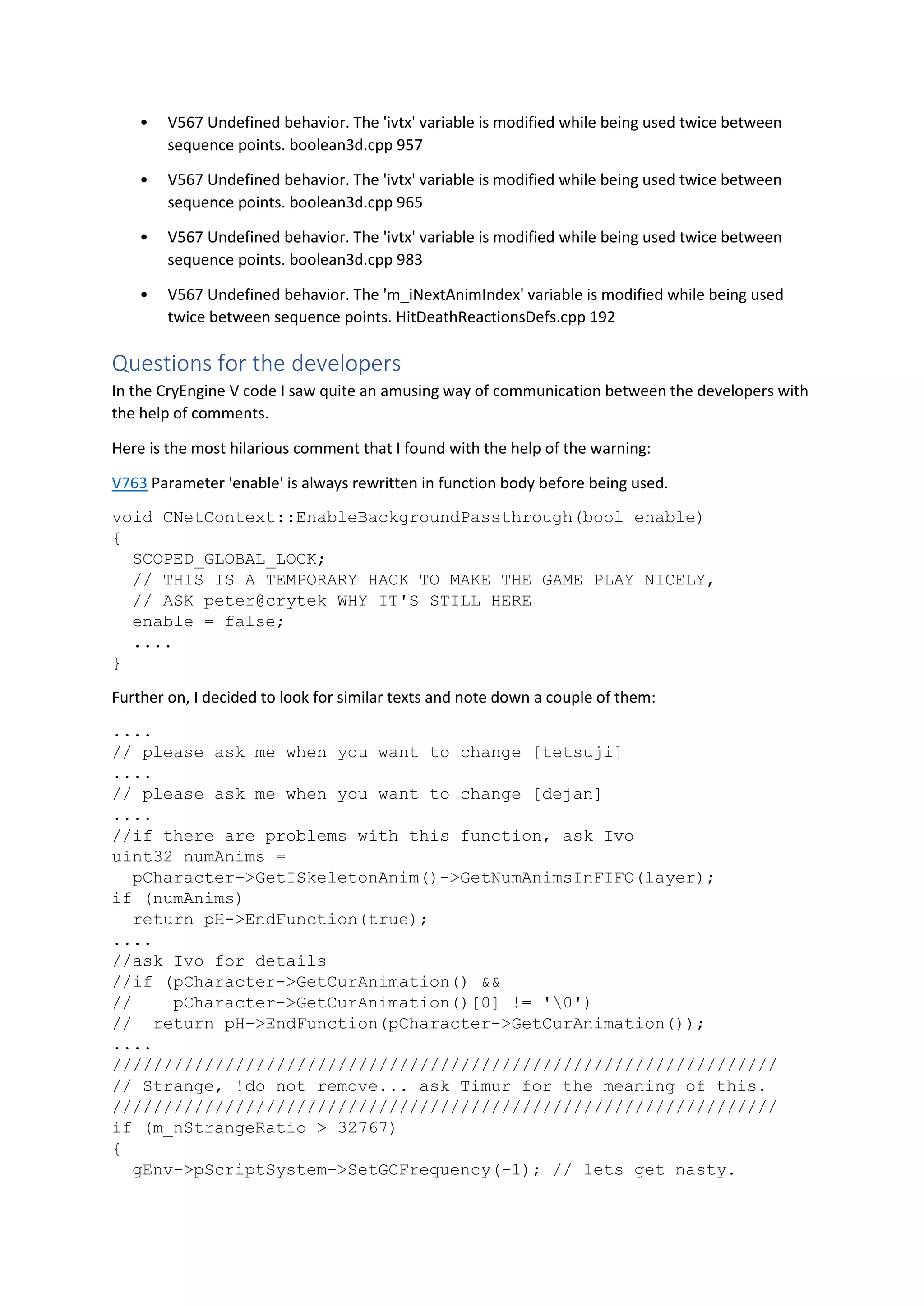 • V567 Undefined behavior. The 'ivtx' variable is modified while being used twice between
sequence points. boolean3d.cpp 957
• V567 Undefined behavior. The 'ivtx' variable is modified while being used twice between
sequence points. boolean3d.cpp 965
• V567 Undefined behavior. The 'ivtx' variable is modified while being used twice between
sequence points. boolean3d.cpp 983
• V567 Undefined behavior. The 'm_iNextAnimIndex' variable is modified while being used
twice between sequence points. HitDeathReactionsDefs.cpp 192
Questions for the developers
In the CryEngine V code I saw quite an amusing way of communication between the developers with
the help of comments.
Here is the most hilarious comment that I found with the help of the warning:
V763 Parameter 'enable' is always rewritten in function body before being used.
void CNetContext::EnableBackgroundPassthrough(bool enable)
{
SCOPED_GLOBAL_LOCK;
// THIS IS A TEMPORARY HACK TO MAKE THE GAME PLAY NICELY,
// ASK peter@crytek WHY IT'S STILL HERE
enable = false;
....
}
Further on, I decided to look for similar texts and note down a couple of them:
....
// please ask me when you want to change [tetsuji]
....
// please ask me when you want to change [dejan]
....
//if there are problems with this function, ask Ivo
uint32 numAnims =
pCharacter->GetISkeletonAnim()->GetNumAnimsInFIFO(layer);
if (numAnims)
return pH->EndFunction(true);
....
//ask Ivo for details
//if (pCharacter->GetCurAnimation() &&
// pCharacter->GetCurAnimation()[0] != '0')
// return pH->EndFunction(pCharacter->GetCurAnimation());
....
/////////////////////////////////////////////////////////////////
// Strange, !do not remove... ask Timur for the meaning of this.
/////////////////////////////////////////////////////////////////
if (m_nStrangeRatio > 32767)
{
gEnv->pScriptSystem->SetGCFrequency(-1); // lets get nasty.
 