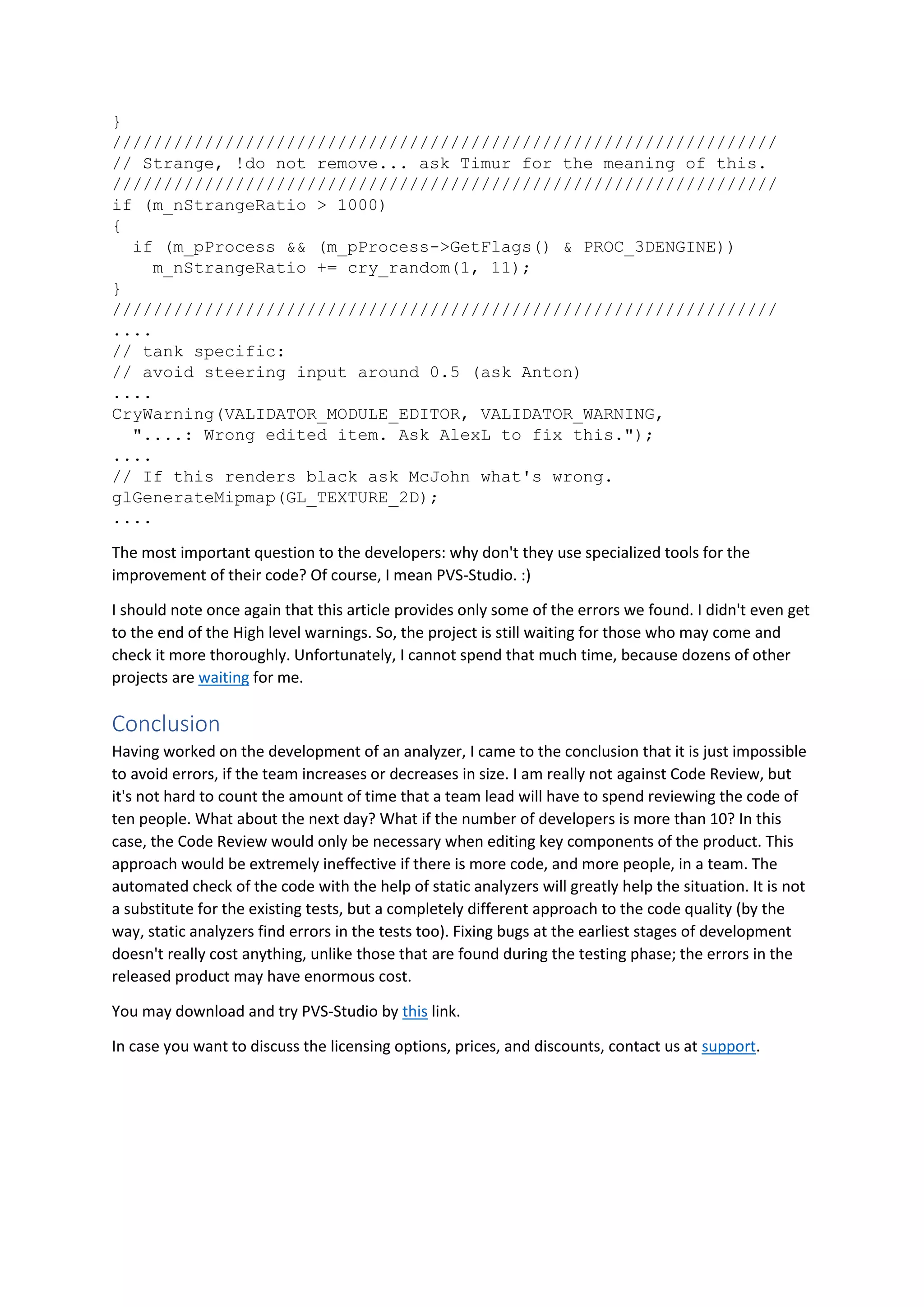 }
/////////////////////////////////////////////////////////////////
// Strange, !do not remove... ask Timur for the meaning of this.
/////////////////////////////////////////////////////////////////
if (m_nStrangeRatio > 1000)
{
if (m_pProcess && (m_pProcess->GetFlags() & PROC_3DENGINE))
m_nStrangeRatio += cry_random(1, 11);
}
/////////////////////////////////////////////////////////////////
....
// tank specific:
// avoid steering input around 0.5 (ask Anton)
....
CryWarning(VALIDATOR_MODULE_EDITOR, VALIDATOR_WARNING,
"....: Wrong edited item. Ask AlexL to fix this.");
....
// If this renders black ask McJohn what's wrong.
glGenerateMipmap(GL_TEXTURE_2D);
....
The most important question to the developers: why don't they use specialized tools for the
improvement of their code? Of course, I mean PVS-Studio. :)
I should note once again that this article provides only some of the errors we found. I didn't even get
to the end of the High level warnings. So, the project is still waiting for those who may come and
check it more thoroughly. Unfortunately, I cannot spend that much time, because dozens of other
projects are waiting for me.
Conclusion
Having worked on the development of an analyzer, I came to the conclusion that it is just impossible
to avoid errors, if the team increases or decreases in size. I am really not against Code Review, but
it's not hard to count the amount of time that a team lead will have to spend reviewing the code of
ten people. What about the next day? What if the number of developers is more than 10? In this
case, the Code Review would only be necessary when editing key components of the product. This
approach would be extremely ineffective if there is more code, and more people, in a team. The
automated check of the code with the help of static analyzers will greatly help the situation. It is not
a substitute for the existing tests, but a completely different approach to the code quality (by the
way, static analyzers find errors in the tests too). Fixing bugs at the earliest stages of development
doesn't really cost anything, unlike those that are found during the testing phase; the errors in the
released product may have enormous cost.
You may download and try PVS-Studio by this link.
In case you want to discuss the licensing options, prices, and discounts, contact us at support.
 