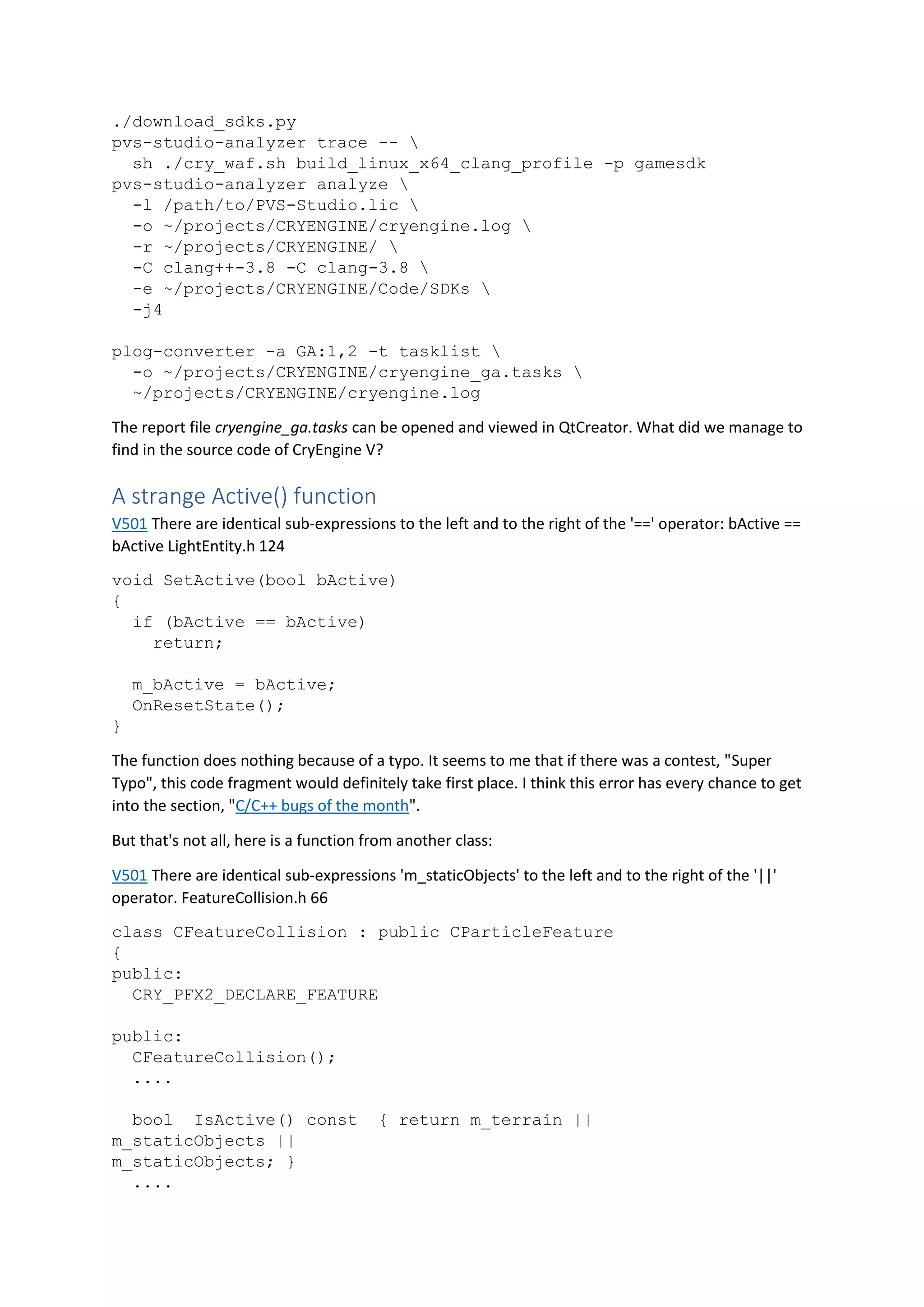 ./download_sdks.py
pvs-studio-analyzer trace -- 
sh ./cry_waf.sh build_linux_x64_clang_profile -p gamesdk
pvs-studio-analyzer analyze 
-l /path/to/PVS-Studio.lic 
-o ~/projects/CRYENGINE/cryengine.log 
-r ~/projects/CRYENGINE/ 
-C clang++-3.8 -C clang-3.8 
-e ~/projects/CRYENGINE/Code/SDKs 
-j4
plog-converter -a GA:1,2 -t tasklist 
-o ~/projects/CRYENGINE/cryengine_ga.tasks 
~/projects/CRYENGINE/cryengine.log
The report file cryengine_ga.tasks can be opened and viewed in QtCreator. What did we manage to
find in the source code of CryEngine V?
A strange Active() function
V501 There are identical sub-expressions to the left and to the right of the '==' operator: bActive ==
bActive LightEntity.h 124
void SetActive(bool bActive)
{
if (bActive == bActive)
return;
m_bActive = bActive;
OnResetState();
}
The function does nothing because of a typo. It seems to me that if there was a contest, "Super
Typo", this code fragment would definitely take first place. I think this error has every chance to get
into the section, "C/C++ bugs of the month".
But that's not all, here is a function from another class:
V501 There are identical sub-expressions 'm_staticObjects' to the left and to the right of the '||'
operator. FeatureCollision.h 66
class CFeatureCollision : public CParticleFeature
{
public:
CRY_PFX2_DECLARE_FEATURE
public:
CFeatureCollision();
....
bool IsActive() const { return m_terrain ||
m_staticObjects ||
m_staticObjects; }
....
 