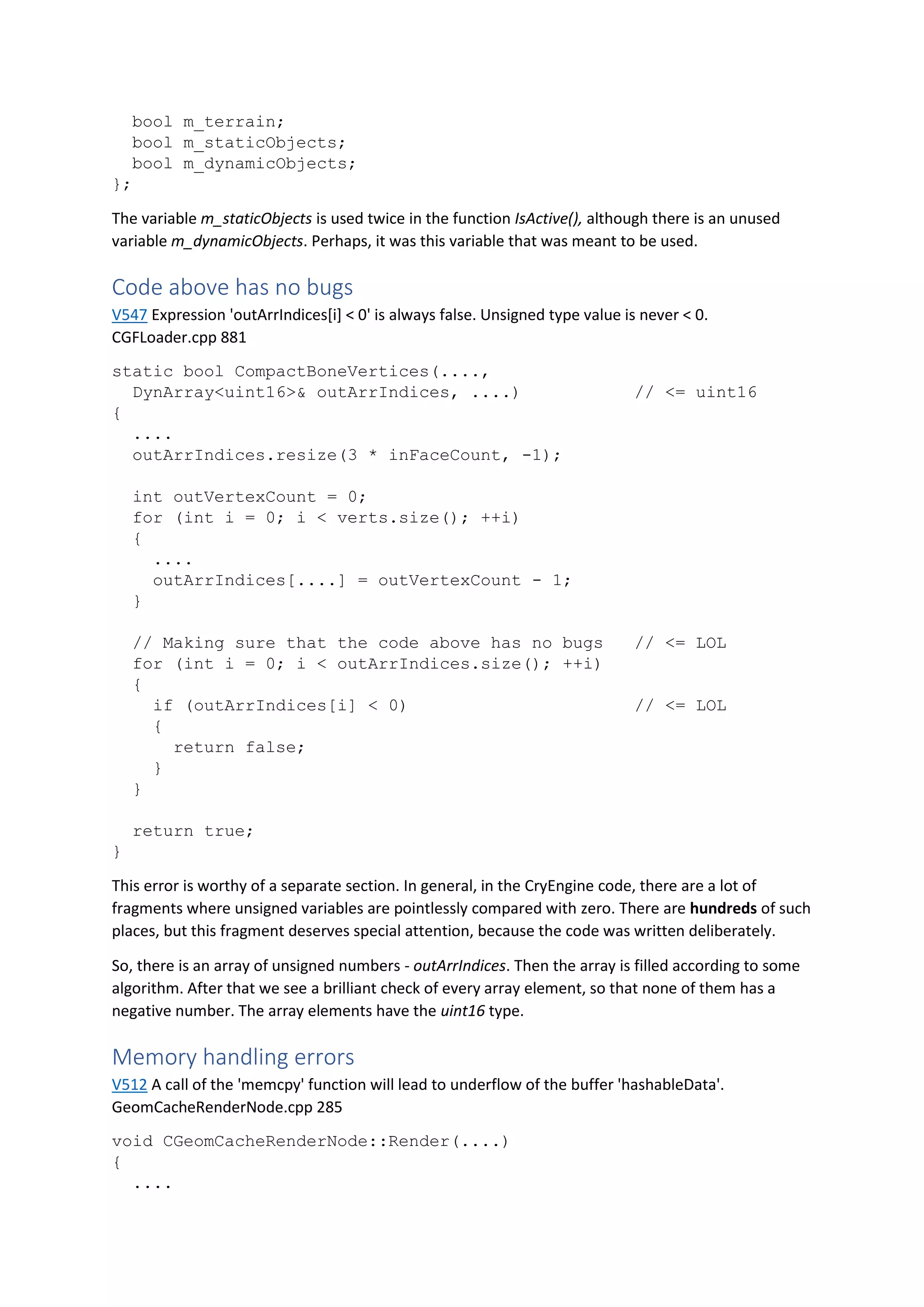 bool m_terrain;
bool m_staticObjects;
bool m_dynamicObjects;
};
The variable m_staticObjects is used twice in the function IsActive(), although there is an unused
variable m_dynamicObjects. Perhaps, it was this variable that was meant to be used.
Code above has no bugs
V547 Expression 'outArrIndices[i] < 0' is always false. Unsigned type value is never < 0.
CGFLoader.cpp 881
static bool CompactBoneVertices(....,
DynArray<uint16>& outArrIndices, ....) // <= uint16
{
....
outArrIndices.resize(3 * inFaceCount, -1);
int outVertexCount = 0;
for (int i = 0; i < verts.size(); ++i)
{
....
outArrIndices[....] = outVertexCount - 1;
}
// Making sure that the code above has no bugs // <= LOL
for (int i = 0; i < outArrIndices.size(); ++i)
{
if (outArrIndices[i] < 0) // <= LOL
{
return false;
}
}
return true;
}
This error is worthy of a separate section. In general, in the CryEngine code, there are a lot of
fragments where unsigned variables are pointlessly compared with zero. There are hundreds of such
places, but this fragment deserves special attention, because the code was written deliberately.
So, there is an array of unsigned numbers - outArrIndices. Then the array is filled according to some
algorithm. After that we see a brilliant check of every array element, so that none of them has a
negative number. The array elements have the uint16 type.
Memory handling errors
V512 A call of the 'memcpy' function will lead to underflow of the buffer 'hashableData'.
GeomCacheRenderNode.cpp 285
void CGeomCacheRenderNode::Render(....)
{
....
 