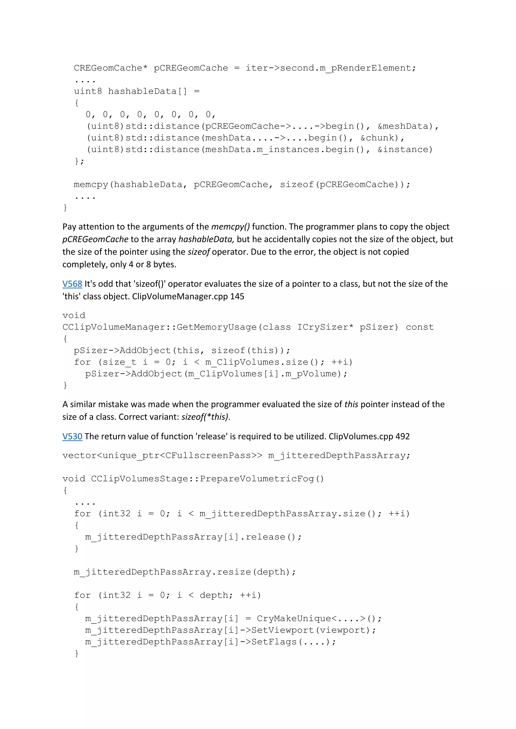 CREGeomCache* pCREGeomCache = iter->second.m_pRenderElement;
....
uint8 hashableData[] =
{
0, 0, 0, 0, 0, 0, 0, 0,
(uint8)std::distance(pCREGeomCache->....->begin(), &meshData),
(uint8)std::distance(meshData....->....begin(), &chunk),
(uint8)std::distance(meshData.m_instances.begin(), &instance)
};
memcpy(hashableData, pCREGeomCache, sizeof(pCREGeomCache));
....
}
Pay attention to the arguments of the memcpy() function. The programmer plans to copy the object
pCREGeomCache to the array hashableData, but he accidentally copies not the size of the object, but
the size of the pointer using the sizeof operator. Due to the error, the object is not copied
completely, only 4 or 8 bytes.
V568 It's odd that 'sizeof()' operator evaluates the size of a pointer to a class, but not the size of the
'this' class object. ClipVolumeManager.cpp 145
void
CClipVolumeManager::GetMemoryUsage(class ICrySizer* pSizer) const
{
pSizer->AddObject(this, sizeof(this));
for (size_t i = 0; i < m_ClipVolumes.size(); ++i)
pSizer->AddObject(m_ClipVolumes[i].m_pVolume);
}
A similar mistake was made when the programmer evaluated the size of this pointer instead of the
size of a class. Correct variant: sizeof(*this).
V530 The return value of function 'release' is required to be utilized. ClipVolumes.cpp 492
vector<unique_ptr<CFullscreenPass>> m_jitteredDepthPassArray;
void CClipVolumesStage::PrepareVolumetricFog()
{
....
for (int32 i = 0; i < m_jitteredDepthPassArray.size(); ++i)
{
m_jitteredDepthPassArray[i].release();
}
m_jitteredDepthPassArray.resize(depth);
for (int32 i = 0; i < depth; ++i)
{
m_jitteredDepthPassArray[i] = CryMakeUnique<....>();
m_jitteredDepthPassArray[i]->SetViewport(viewport);
m_jitteredDepthPassArray[i]->SetFlags(....);
}
 