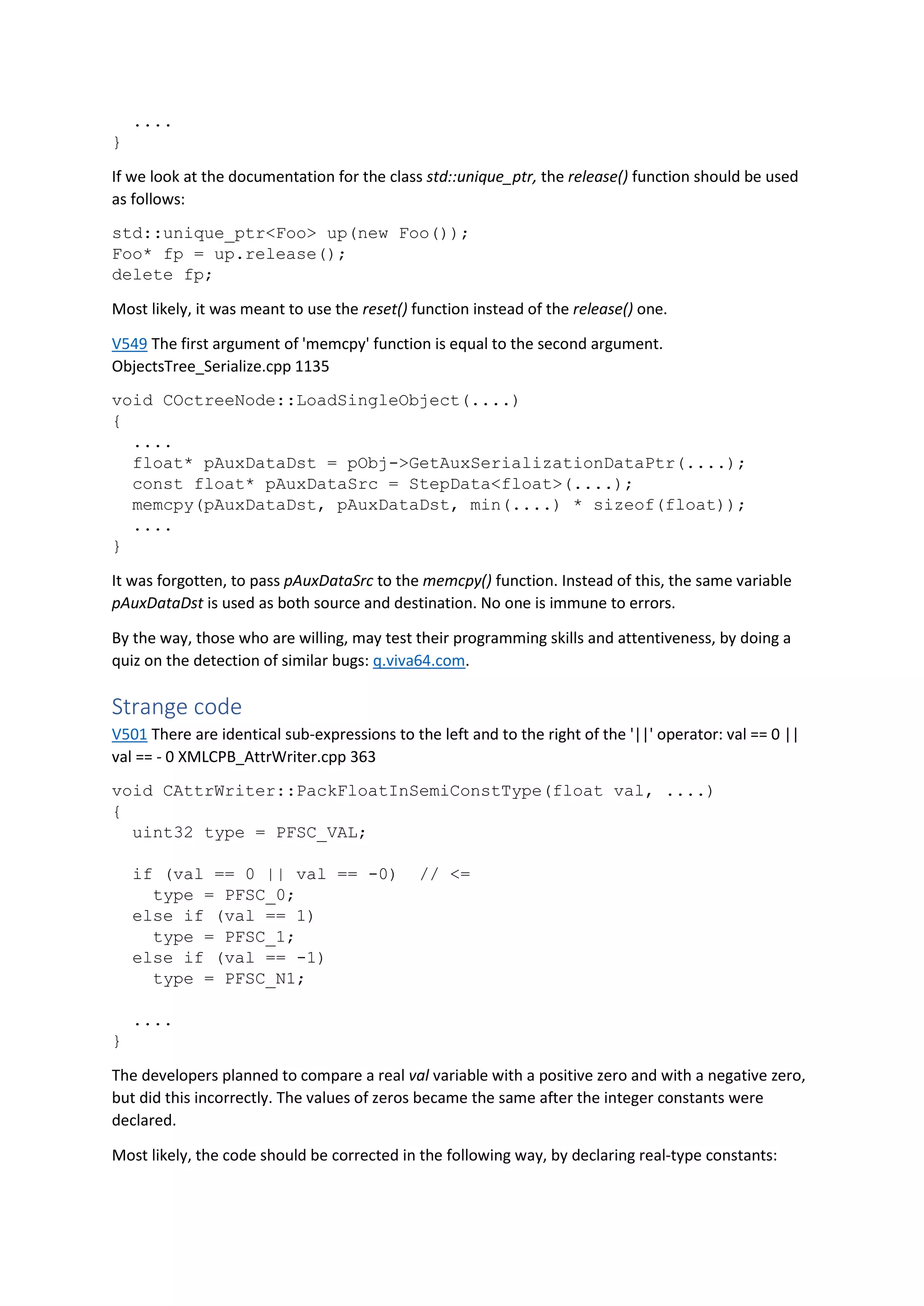 ....
}
If we look at the documentation for the class std::unique_ptr, the release() function should be used
as follows:
std::unique_ptr<Foo> up(new Foo());
Foo* fp = up.release();
delete fp;
Most likely, it was meant to use the reset() function instead of the release() one.
V549 The first argument of 'memcpy' function is equal to the second argument.
ObjectsTree_Serialize.cpp 1135
void COctreeNode::LoadSingleObject(....)
{
....
float* pAuxDataDst = pObj->GetAuxSerializationDataPtr(....);
const float* pAuxDataSrc = StepData<float>(....);
memcpy(pAuxDataDst, pAuxDataDst, min(....) * sizeof(float));
....
}
It was forgotten, to pass pAuxDataSrc to the memcpy() function. Instead of this, the same variable
pAuxDataDst is used as both source and destination. No one is immune to errors.
By the way, those who are willing, may test their programming skills and attentiveness, by doing a
quiz on the detection of similar bugs: q.viva64.com.
Strange code
V501 There are identical sub-expressions to the left and to the right of the '||' operator: val == 0 ||
val == - 0 XMLCPB_AttrWriter.cpp 363
void CAttrWriter::PackFloatInSemiConstType(float val, ....)
{
uint32 type = PFSC_VAL;
if (val == 0 || val == -0) // <=
type = PFSC_0;
else if (val == 1)
type = PFSC_1;
else if (val == -1)
type = PFSC_N1;
....
}
The developers planned to compare a real val variable with a positive zero and with a negative zero,
but did this incorrectly. The values of zeros became the same after the integer constants were
declared.
Most likely, the code should be corrected in the following way, by declaring real-type constants:
 