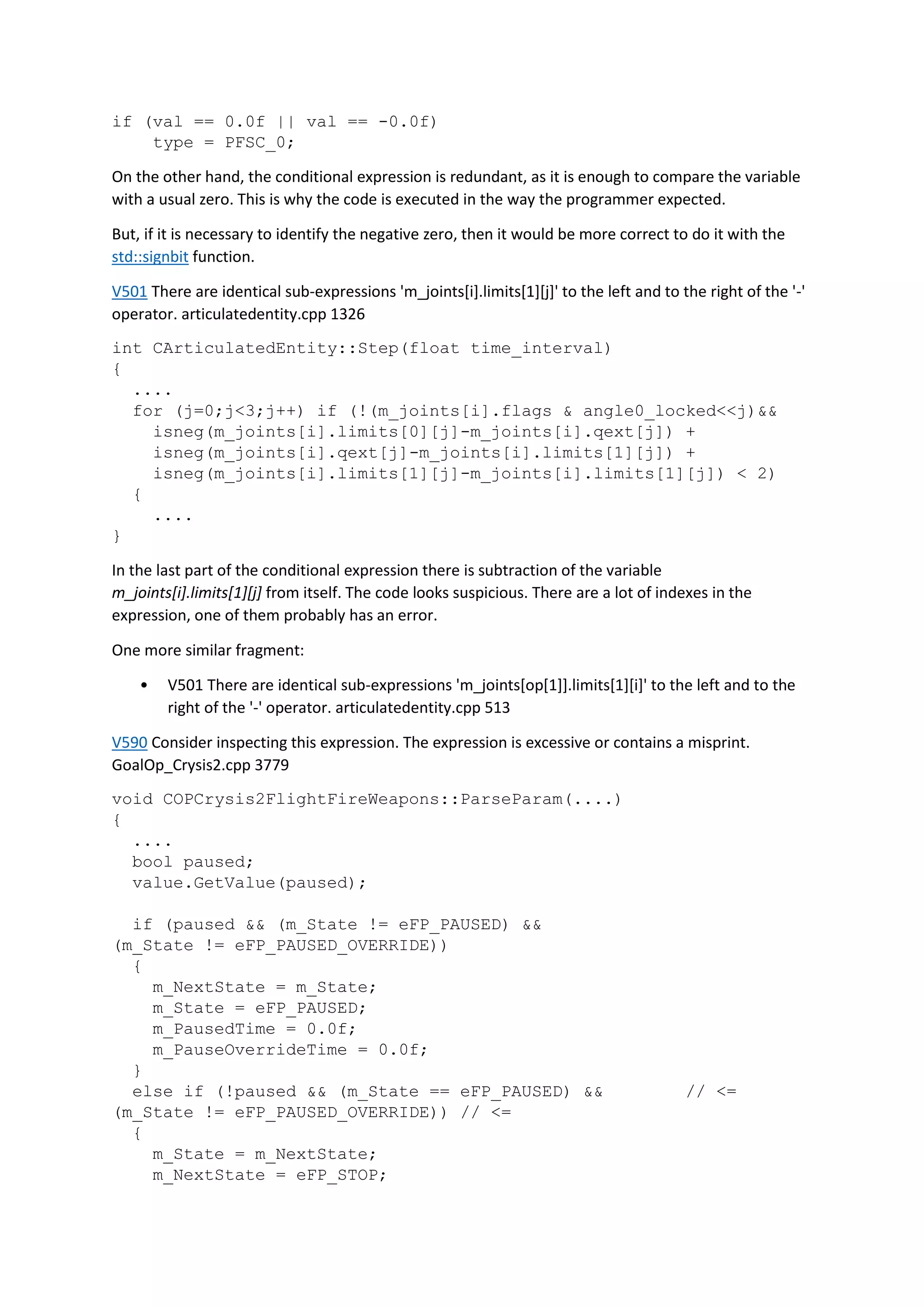 if (val == 0.0f || val == -0.0f)
type = PFSC_0;
On the other hand, the conditional expression is redundant, as it is enough to compare the variable
with a usual zero. This is why the code is executed in the way the programmer expected.
But, if it is necessary to identify the negative zero, then it would be more correct to do it with the
std::signbit function.
V501 There are identical sub-expressions 'm_joints[i].limits[1][j]' to the left and to the right of the '-'
operator. articulatedentity.cpp 1326
int CArticulatedEntity::Step(float time_interval)
{
....
for (j=0;j<3;j++) if (!(m_joints[i].flags & angle0_locked<<j)&&
isneg(m_joints[i].limits[0][j]-m_joints[i].qext[j]) +
isneg(m_joints[i].qext[j]-m_joints[i].limits[1][j]) +
isneg(m_joints[i].limits[1][j]-m_joints[i].limits[1][j]) < 2)
{
....
}
In the last part of the conditional expression there is subtraction of the variable
m_joints[i].limits[1][j] from itself. The code looks suspicious. There are a lot of indexes in the
expression, one of them probably has an error.
One more similar fragment:
• V501 There are identical sub-expressions 'm_joints[op[1]].limits[1][i]' to the left and to the
right of the '-' operator. articulatedentity.cpp 513
V590 Consider inspecting this expression. The expression is excessive or contains a misprint.
GoalOp_Crysis2.cpp 3779
void COPCrysis2FlightFireWeapons::ParseParam(....)
{
....
bool paused;
value.GetValue(paused);
if (paused && (m_State != eFP_PAUSED) &&
(m_State != eFP_PAUSED_OVERRIDE))
{
m_NextState = m_State;
m_State = eFP_PAUSED;
m_PausedTime = 0.0f;
m_PauseOverrideTime = 0.0f;
}
else if (!paused && (m_State == eFP_PAUSED) && // <=
(m_State != eFP_PAUSED_OVERRIDE)) // <=
{
m_State = m_NextState;
m_NextState = eFP_STOP;
 