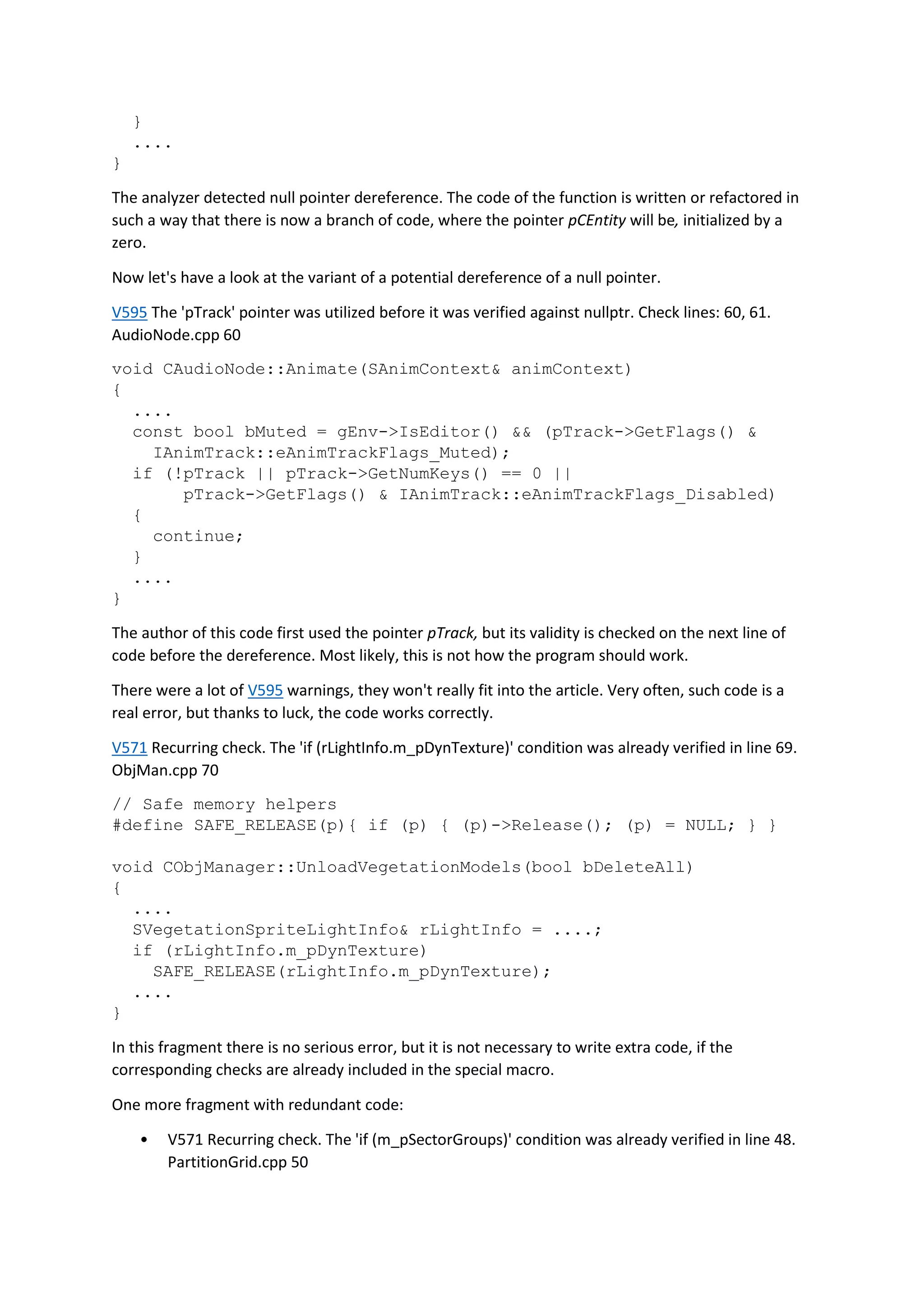 }
....
}
The analyzer detected null pointer dereference. The code of the function is written or refactored in
such a way that there is now a branch of code, where the pointer pCEntity will be, initialized by a
zero.
Now let's have a look at the variant of a potential dereference of a null pointer.
V595 The 'pTrack' pointer was utilized before it was verified against nullptr. Check lines: 60, 61.
AudioNode.cpp 60
void CAudioNode::Animate(SAnimContext& animContext)
{
....
const bool bMuted = gEnv->IsEditor() && (pTrack->GetFlags() &
IAnimTrack::eAnimTrackFlags_Muted);
if (!pTrack || pTrack->GetNumKeys() == 0 ||
pTrack->GetFlags() & IAnimTrack::eAnimTrackFlags_Disabled)
{
continue;
}
....
}
The author of this code first used the pointer pTrack, but its validity is checked on the next line of
code before the dereference. Most likely, this is not how the program should work.
There were a lot of V595 warnings, they won't really fit into the article. Very often, such code is a
real error, but thanks to luck, the code works correctly.
V571 Recurring check. The 'if (rLightInfo.m_pDynTexture)' condition was already verified in line 69.
ObjMan.cpp 70
// Safe memory helpers
#define SAFE_RELEASE(p){ if (p) { (p)->Release(); (p) = NULL; } }
void CObjManager::UnloadVegetationModels(bool bDeleteAll)
{
....
SVegetationSpriteLightInfo& rLightInfo = ....;
if (rLightInfo.m_pDynTexture)
SAFE_RELEASE(rLightInfo.m_pDynTexture);
....
}
In this fragment there is no serious error, but it is not necessary to write extra code, if the
corresponding checks are already included in the special macro.
One more fragment with redundant code:
• V571 Recurring check. The 'if (m_pSectorGroups)' condition was already verified in line 48.
PartitionGrid.cpp 50
 