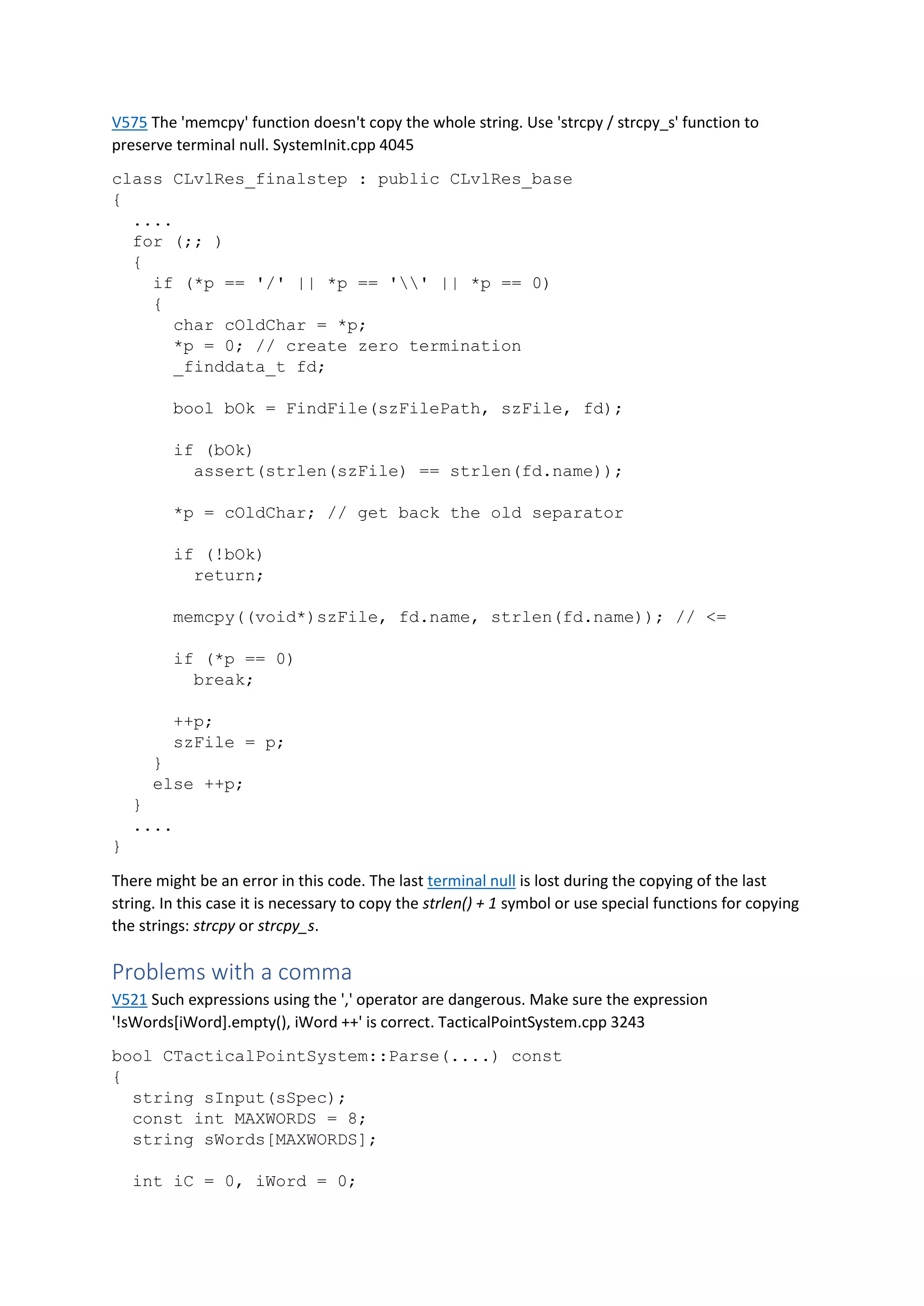 V575 The 'memcpy' function doesn't copy the whole string. Use 'strcpy / strcpy_s' function to
preserve terminal null. SystemInit.cpp 4045
class CLvlRes_finalstep : public CLvlRes_base
{
....
for (;; )
{
if (*p == '/' || *p == '' || *p == 0)
{
char cOldChar = *p;
*p = 0; // create zero termination
_finddata_t fd;
bool bOk = FindFile(szFilePath, szFile, fd);
if (bOk)
assert(strlen(szFile) == strlen(fd.name));
*p = cOldChar; // get back the old separator
if (!bOk)
return;
memcpy((void*)szFile, fd.name, strlen(fd.name)); // <=
if (*p == 0)
break;
++p;
szFile = p;
}
else ++p;
}
....
}
There might be an error in this code. The last terminal null is lost during the copying of the last
string. In this case it is necessary to copy the strlen() + 1 symbol or use special functions for copying
the strings: strcpy or strcpy_s.
Problems with a comma
V521 Such expressions using the ',' operator are dangerous. Make sure the expression
'!sWords[iWord].empty(), iWord ++' is correct. TacticalPointSystem.cpp 3243
bool CTacticalPointSystem::Parse(....) const
{
string sInput(sSpec);
const int MAXWORDS = 8;
string sWords[MAXWORDS];
int iC = 0, iWord = 0;
 